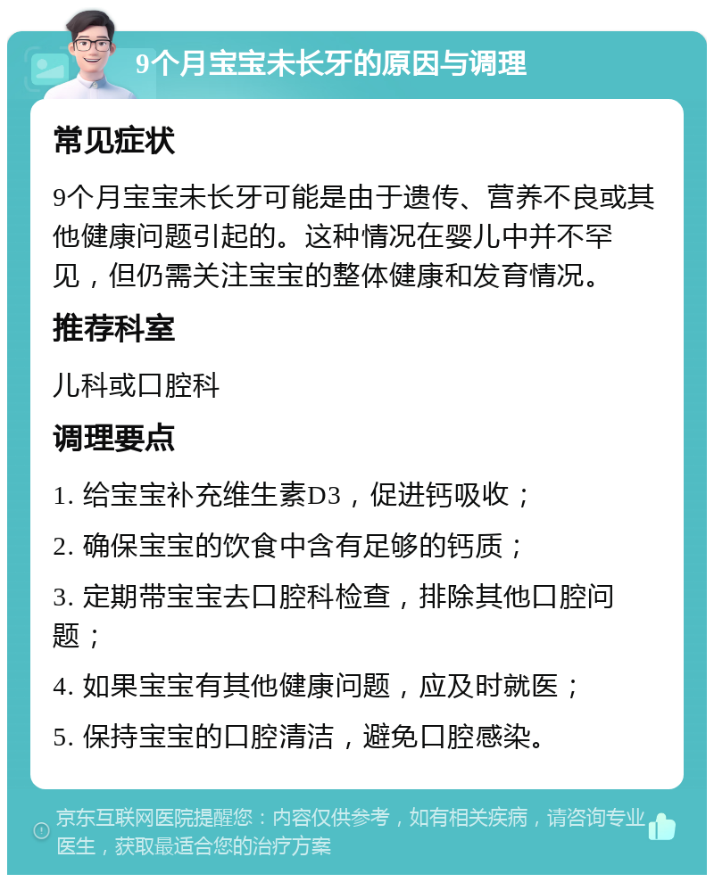 9个月宝宝未长牙的原因与调理 常见症状 9个月宝宝未长牙可能是由于遗传、营养不良或其他健康问题引起的。这种情况在婴儿中并不罕见，但仍需关注宝宝的整体健康和发育情况。 推荐科室 儿科或口腔科 调理要点 1. 给宝宝补充维生素D3，促进钙吸收； 2. 确保宝宝的饮食中含有足够的钙质； 3. 定期带宝宝去口腔科检查，排除其他口腔问题； 4. 如果宝宝有其他健康问题，应及时就医； 5. 保持宝宝的口腔清洁，避免口腔感染。