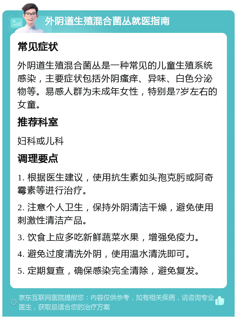 外阴道生殖混合菌丛就医指南 常见症状 外阴道生殖混合菌丛是一种常见的儿童生殖系统感染，主要症状包括外阴瘙痒、异味、白色分泌物等。易感人群为未成年女性，特别是7岁左右的女童。 推荐科室 妇科或儿科 调理要点 1. 根据医生建议，使用抗生素如头孢克肟或阿奇霉素等进行治疗。 2. 注意个人卫生，保持外阴清洁干燥，避免使用刺激性清洁产品。 3. 饮食上应多吃新鲜蔬菜水果，增强免疫力。 4. 避免过度清洗外阴，使用温水清洗即可。 5. 定期复查，确保感染完全清除，避免复发。