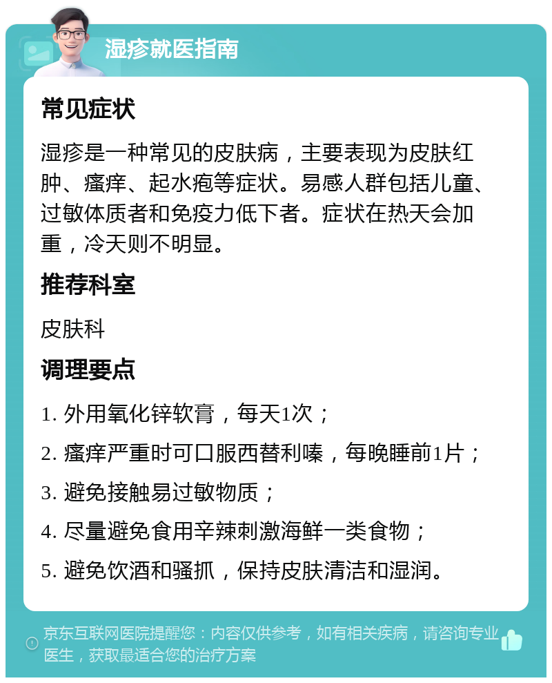 湿疹就医指南 常见症状 湿疹是一种常见的皮肤病，主要表现为皮肤红肿、瘙痒、起水疱等症状。易感人群包括儿童、过敏体质者和免疫力低下者。症状在热天会加重，冷天则不明显。 推荐科室 皮肤科 调理要点 1. 外用氧化锌软膏，每天1次； 2. 瘙痒严重时可口服西替利嗪，每晚睡前1片； 3. 避免接触易过敏物质； 4. 尽量避免食用辛辣刺激海鲜一类食物； 5. 避免饮酒和骚抓，保持皮肤清洁和湿润。