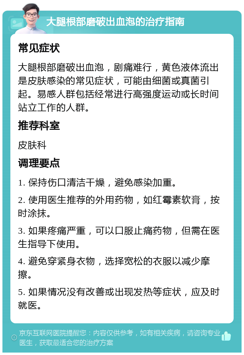 大腿根部磨破出血泡的治疗指南 常见症状 大腿根部磨破出血泡，剧痛难行，黄色液体流出是皮肤感染的常见症状，可能由细菌或真菌引起。易感人群包括经常进行高强度运动或长时间站立工作的人群。 推荐科室 皮肤科 调理要点 1. 保持伤口清洁干燥，避免感染加重。 2. 使用医生推荐的外用药物，如红霉素软膏，按时涂抹。 3. 如果疼痛严重，可以口服止痛药物，但需在医生指导下使用。 4. 避免穿紧身衣物，选择宽松的衣服以减少摩擦。 5. 如果情况没有改善或出现发热等症状，应及时就医。