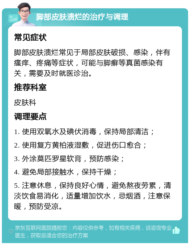 脚部皮肤溃烂的治疗与调理 常见症状 脚部皮肤溃烂常见于局部皮肤破损、感染，伴有瘙痒、疼痛等症状，可能与脚癣等真菌感染有关，需要及时就医诊治。 推荐科室 皮肤科 调理要点 1. 使用双氧水及碘伏消毒，保持局部清洁； 2. 使用复方黄柏液湿敷，促进伤口愈合； 3. 外涂莫匹罗星软膏，预防感染； 4. 避免局部接触水，保持干燥； 5. 注意休息，保持良好心情，避免熬夜劳累，清淡饮食易消化，适量增加饮水，忌烟酒，注意保暖，预防受凉。