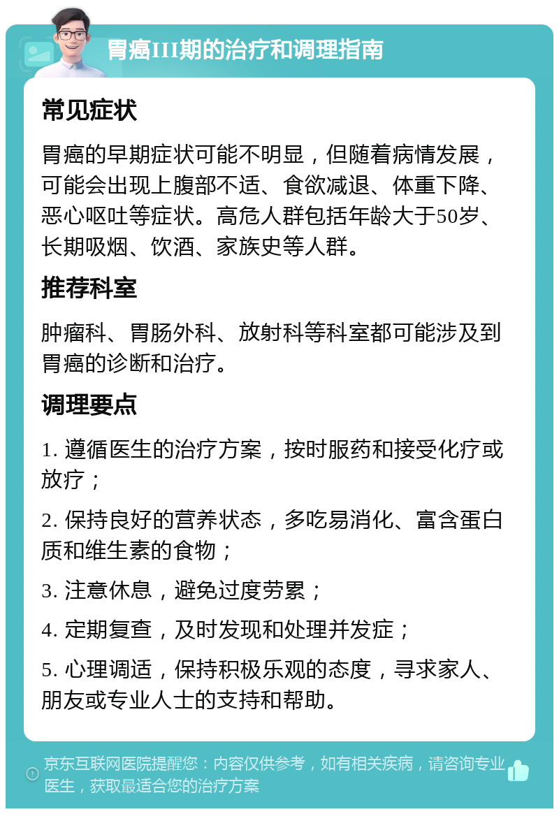 胃癌III期的治疗和调理指南 常见症状 胃癌的早期症状可能不明显，但随着病情发展，可能会出现上腹部不适、食欲减退、体重下降、恶心呕吐等症状。高危人群包括年龄大于50岁、长期吸烟、饮酒、家族史等人群。 推荐科室 肿瘤科、胃肠外科、放射科等科室都可能涉及到胃癌的诊断和治疗。 调理要点 1. 遵循医生的治疗方案，按时服药和接受化疗或放疗； 2. 保持良好的营养状态，多吃易消化、富含蛋白质和维生素的食物； 3. 注意休息，避免过度劳累； 4. 定期复查，及时发现和处理并发症； 5. 心理调适，保持积极乐观的态度，寻求家人、朋友或专业人士的支持和帮助。