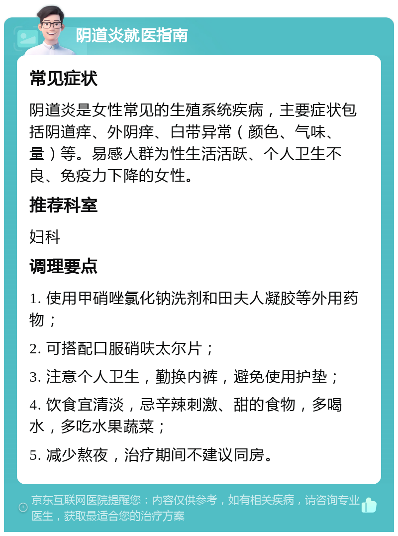 阴道炎就医指南 常见症状 阴道炎是女性常见的生殖系统疾病，主要症状包括阴道痒、外阴痒、白带异常（颜色、气味、量）等。易感人群为性生活活跃、个人卫生不良、免疫力下降的女性。 推荐科室 妇科 调理要点 1. 使用甲硝唑氯化钠洗剂和田夫人凝胶等外用药物； 2. 可搭配口服硝呋太尔片； 3. 注意个人卫生，勤换内裤，避免使用护垫； 4. 饮食宜清淡，忌辛辣刺激、甜的食物，多喝水，多吃水果蔬菜； 5. 减少熬夜，治疗期间不建议同房。