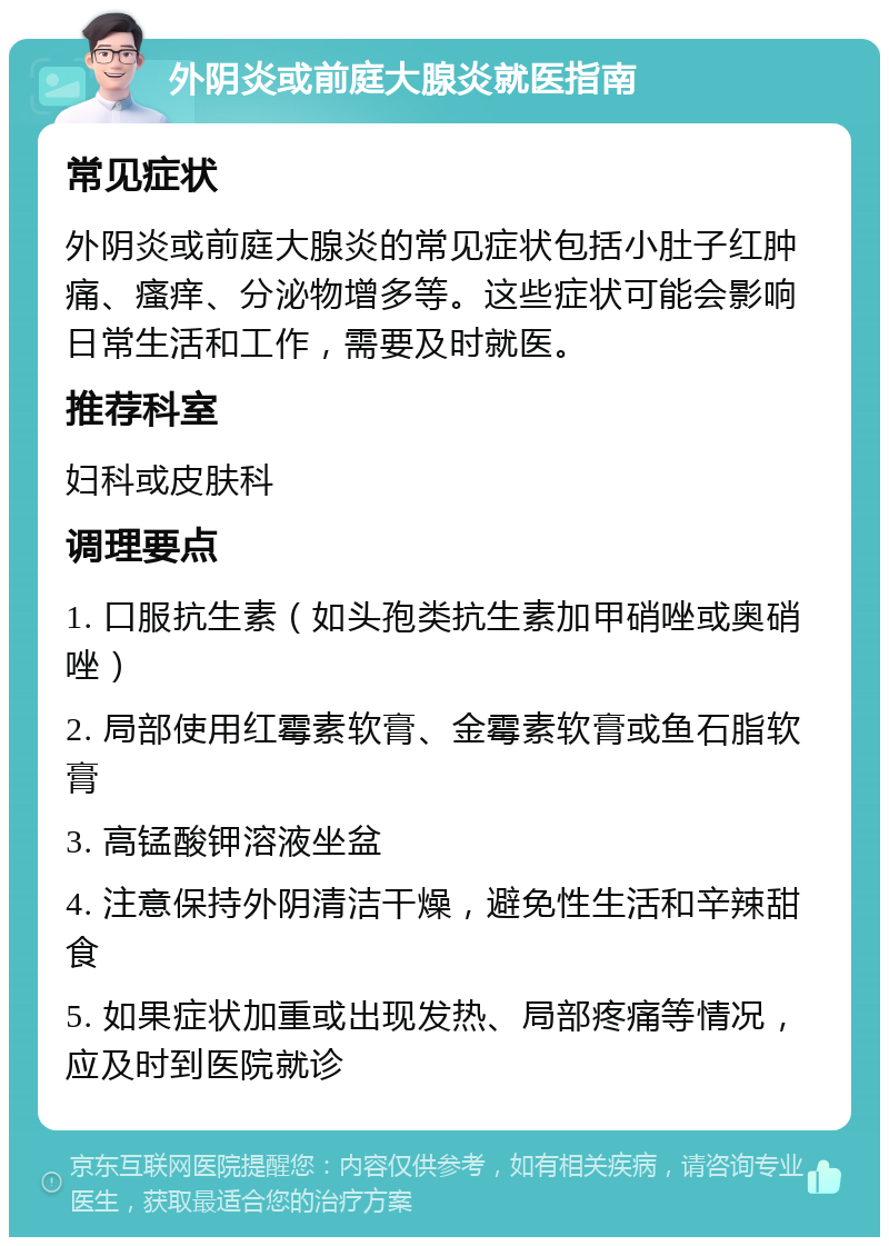 外阴炎或前庭大腺炎就医指南 常见症状 外阴炎或前庭大腺炎的常见症状包括小肚子红肿痛、瘙痒、分泌物增多等。这些症状可能会影响日常生活和工作，需要及时就医。 推荐科室 妇科或皮肤科 调理要点 1. 口服抗生素（如头孢类抗生素加甲硝唑或奥硝唑） 2. 局部使用红霉素软膏、金霉素软膏或鱼石脂软膏 3. 高锰酸钾溶液坐盆 4. 注意保持外阴清洁干燥，避免性生活和辛辣甜食 5. 如果症状加重或出现发热、局部疼痛等情况，应及时到医院就诊