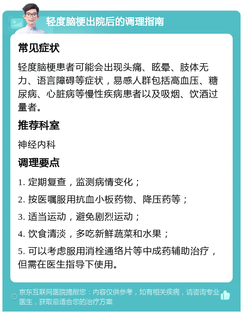 轻度脑梗出院后的调理指南 常见症状 轻度脑梗患者可能会出现头痛、眩晕、肢体无力、语言障碍等症状，易感人群包括高血压、糖尿病、心脏病等慢性疾病患者以及吸烟、饮酒过量者。 推荐科室 神经内科 调理要点 1. 定期复查，监测病情变化； 2. 按医嘱服用抗血小板药物、降压药等； 3. 适当运动，避免剧烈运动； 4. 饮食清淡，多吃新鲜蔬菜和水果； 5. 可以考虑服用消栓通络片等中成药辅助治疗，但需在医生指导下使用。