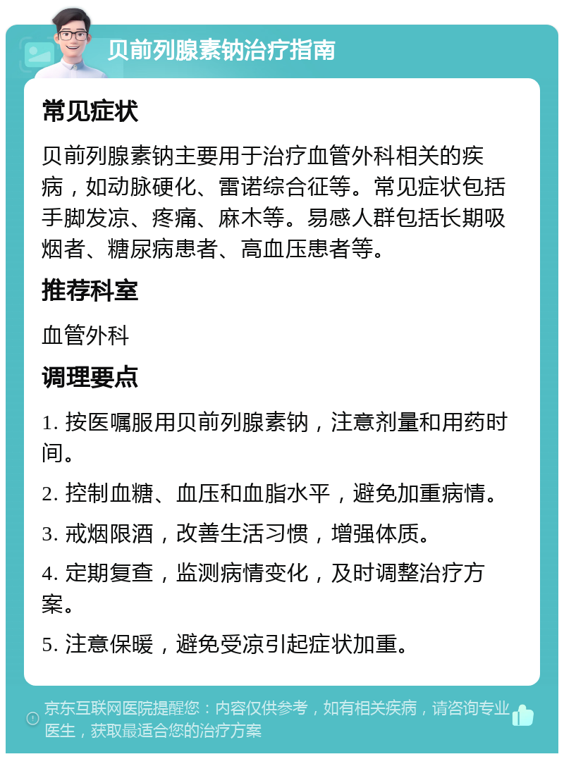 贝前列腺素钠治疗指南 常见症状 贝前列腺素钠主要用于治疗血管外科相关的疾病，如动脉硬化、雷诺综合征等。常见症状包括手脚发凉、疼痛、麻木等。易感人群包括长期吸烟者、糖尿病患者、高血压患者等。 推荐科室 血管外科 调理要点 1. 按医嘱服用贝前列腺素钠，注意剂量和用药时间。 2. 控制血糖、血压和血脂水平，避免加重病情。 3. 戒烟限酒，改善生活习惯，增强体质。 4. 定期复查，监测病情变化，及时调整治疗方案。 5. 注意保暖，避免受凉引起症状加重。