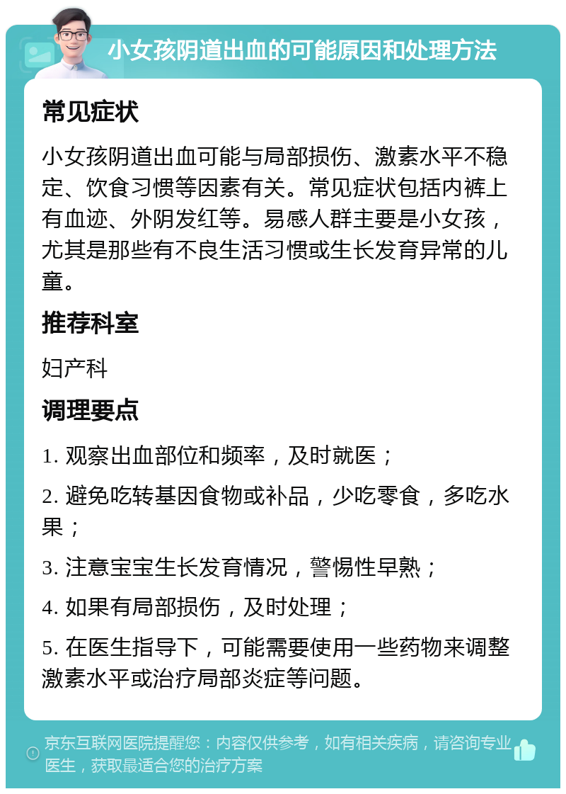 小女孩阴道出血的可能原因和处理方法 常见症状 小女孩阴道出血可能与局部损伤、激素水平不稳定、饮食习惯等因素有关。常见症状包括内裤上有血迹、外阴发红等。易感人群主要是小女孩，尤其是那些有不良生活习惯或生长发育异常的儿童。 推荐科室 妇产科 调理要点 1. 观察出血部位和频率，及时就医； 2. 避免吃转基因食物或补品，少吃零食，多吃水果； 3. 注意宝宝生长发育情况，警惕性早熟； 4. 如果有局部损伤，及时处理； 5. 在医生指导下，可能需要使用一些药物来调整激素水平或治疗局部炎症等问题。