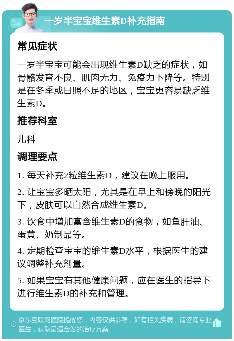 一岁半宝宝维生素D补充指南 常见症状 一岁半宝宝可能会出现维生素D缺乏的症状，如骨骼发育不良、肌肉无力、免疫力下降等。特别是在冬季或日照不足的地区，宝宝更容易缺乏维生素D。 推荐科室 儿科 调理要点 1. 每天补充2粒维生素D，建议在晚上服用。 2. 让宝宝多晒太阳，尤其是在早上和傍晚的阳光下，皮肤可以自然合成维生素D。 3. 饮食中增加富含维生素D的食物，如鱼肝油、蛋黄、奶制品等。 4. 定期检查宝宝的维生素D水平，根据医生的建议调整补充剂量。 5. 如果宝宝有其他健康问题，应在医生的指导下进行维生素D的补充和管理。