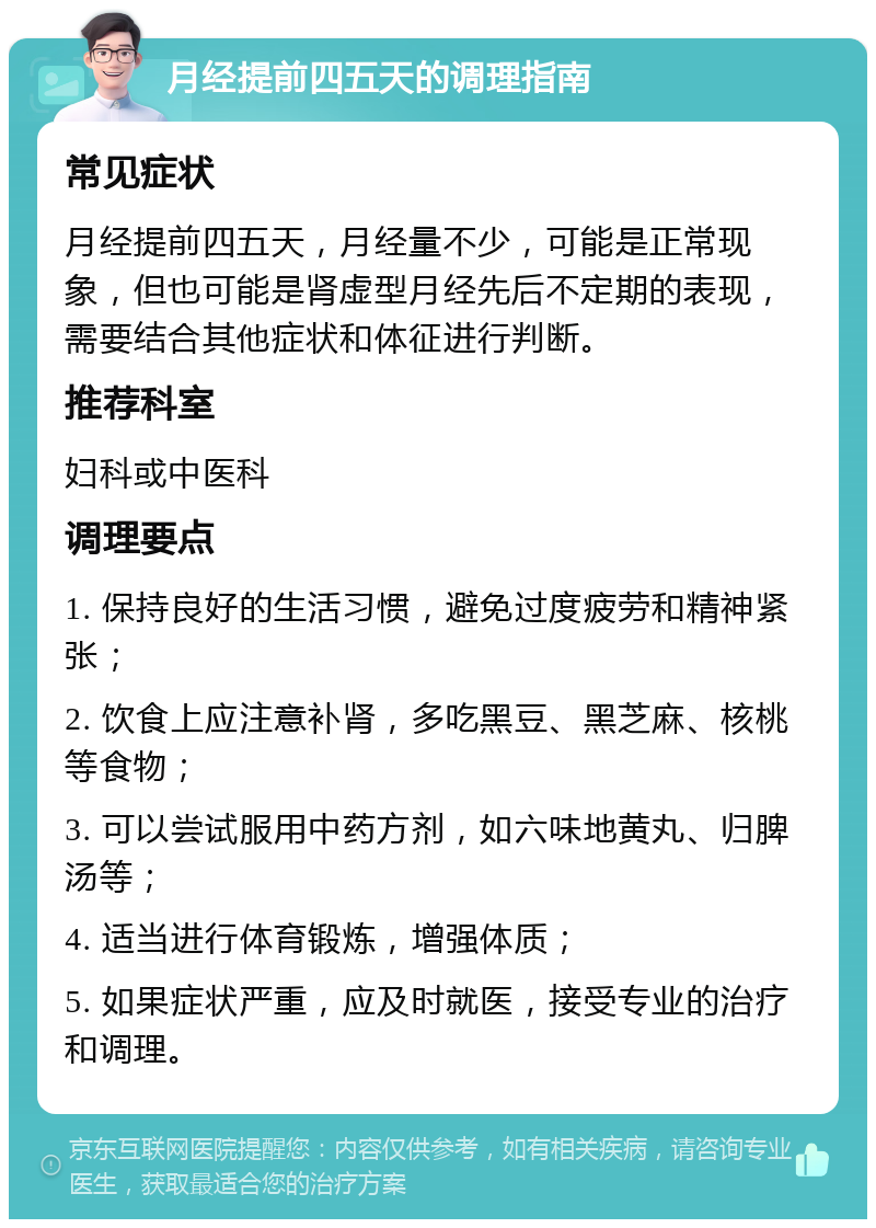 月经提前四五天的调理指南 常见症状 月经提前四五天，月经量不少，可能是正常现象，但也可能是肾虚型月经先后不定期的表现，需要结合其他症状和体征进行判断。 推荐科室 妇科或中医科 调理要点 1. 保持良好的生活习惯，避免过度疲劳和精神紧张； 2. 饮食上应注意补肾，多吃黑豆、黑芝麻、核桃等食物； 3. 可以尝试服用中药方剂，如六味地黄丸、归脾汤等； 4. 适当进行体育锻炼，增强体质； 5. 如果症状严重，应及时就医，接受专业的治疗和调理。