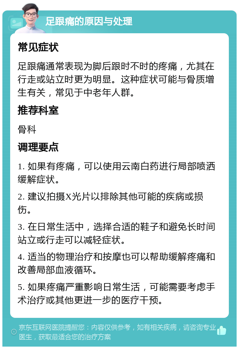 足跟痛的原因与处理 常见症状 足跟痛通常表现为脚后跟时不时的疼痛，尤其在行走或站立时更为明显。这种症状可能与骨质增生有关，常见于中老年人群。 推荐科室 骨科 调理要点 1. 如果有疼痛，可以使用云南白药进行局部喷洒缓解症状。 2. 建议拍摄X光片以排除其他可能的疾病或损伤。 3. 在日常生活中，选择合适的鞋子和避免长时间站立或行走可以减轻症状。 4. 适当的物理治疗和按摩也可以帮助缓解疼痛和改善局部血液循环。 5. 如果疼痛严重影响日常生活，可能需要考虑手术治疗或其他更进一步的医疗干预。