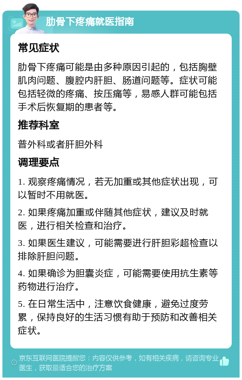 肋骨下疼痛就医指南 常见症状 肋骨下疼痛可能是由多种原因引起的，包括胸壁肌肉问题、腹腔内肝胆、肠道问题等。症状可能包括轻微的疼痛、按压痛等，易感人群可能包括手术后恢复期的患者等。 推荐科室 普外科或者肝胆外科 调理要点 1. 观察疼痛情况，若无加重或其他症状出现，可以暂时不用就医。 2. 如果疼痛加重或伴随其他症状，建议及时就医，进行相关检查和治疗。 3. 如果医生建议，可能需要进行肝胆彩超检查以排除肝胆问题。 4. 如果确诊为胆囊炎症，可能需要使用抗生素等药物进行治疗。 5. 在日常生活中，注意饮食健康，避免过度劳累，保持良好的生活习惯有助于预防和改善相关症状。