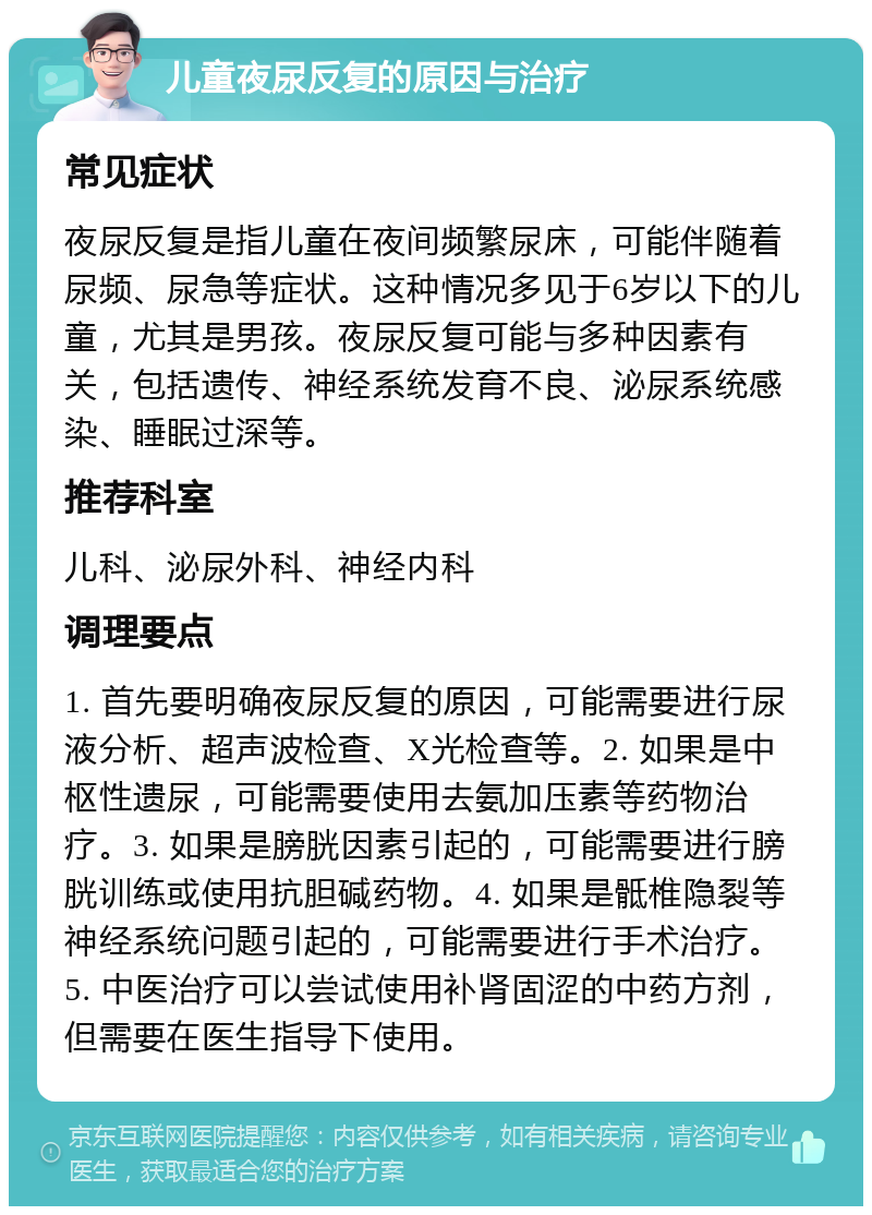 儿童夜尿反复的原因与治疗 常见症状 夜尿反复是指儿童在夜间频繁尿床，可能伴随着尿频、尿急等症状。这种情况多见于6岁以下的儿童，尤其是男孩。夜尿反复可能与多种因素有关，包括遗传、神经系统发育不良、泌尿系统感染、睡眠过深等。 推荐科室 儿科、泌尿外科、神经内科 调理要点 1. 首先要明确夜尿反复的原因，可能需要进行尿液分析、超声波检查、X光检查等。2. 如果是中枢性遗尿，可能需要使用去氨加压素等药物治疗。3. 如果是膀胱因素引起的，可能需要进行膀胱训练或使用抗胆碱药物。4. 如果是骶椎隐裂等神经系统问题引起的，可能需要进行手术治疗。5. 中医治疗可以尝试使用补肾固涩的中药方剂，但需要在医生指导下使用。