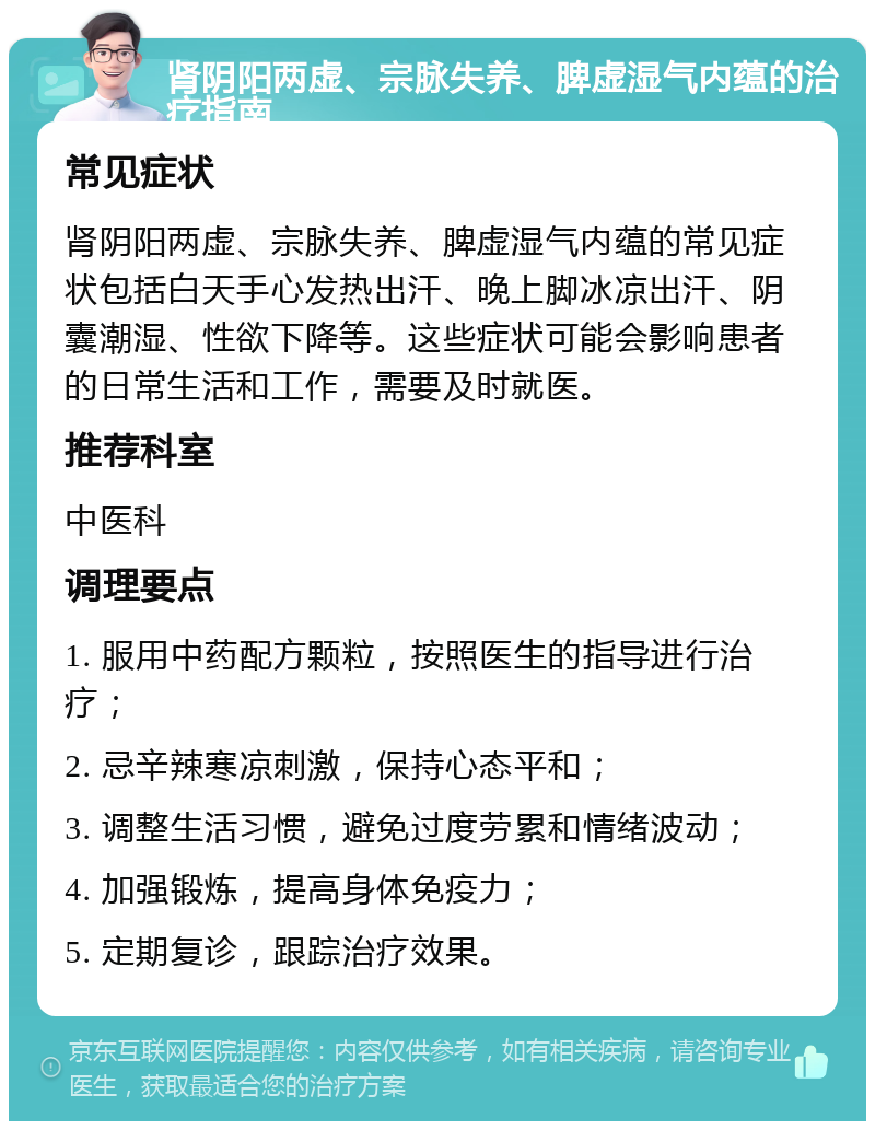 肾阴阳两虚、宗脉失养、脾虚湿气内蕴的治疗指南 常见症状 肾阴阳两虚、宗脉失养、脾虚湿气内蕴的常见症状包括白天手心发热出汗、晚上脚冰凉出汗、阴囊潮湿、性欲下降等。这些症状可能会影响患者的日常生活和工作，需要及时就医。 推荐科室 中医科 调理要点 1. 服用中药配方颗粒，按照医生的指导进行治疗； 2. 忌辛辣寒凉刺激，保持心态平和； 3. 调整生活习惯，避免过度劳累和情绪波动； 4. 加强锻炼，提高身体免疫力； 5. 定期复诊，跟踪治疗效果。