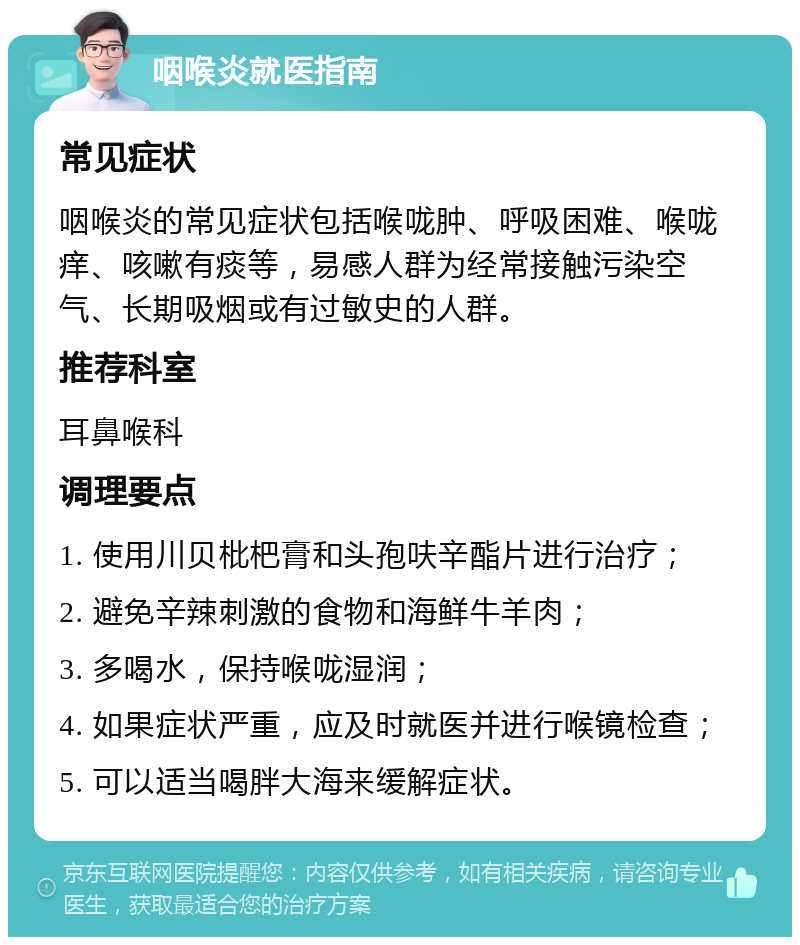 咽喉炎就医指南 常见症状 咽喉炎的常见症状包括喉咙肿、呼吸困难、喉咙痒、咳嗽有痰等，易感人群为经常接触污染空气、长期吸烟或有过敏史的人群。 推荐科室 耳鼻喉科 调理要点 1. 使用川贝枇杷膏和头孢呋辛酯片进行治疗； 2. 避免辛辣刺激的食物和海鲜牛羊肉； 3. 多喝水，保持喉咙湿润； 4. 如果症状严重，应及时就医并进行喉镜检查； 5. 可以适当喝胖大海来缓解症状。