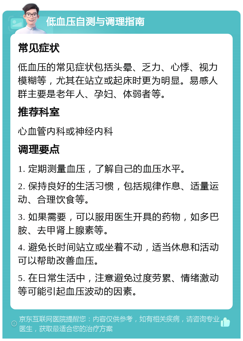 低血压自测与调理指南 常见症状 低血压的常见症状包括头晕、乏力、心悸、视力模糊等，尤其在站立或起床时更为明显。易感人群主要是老年人、孕妇、体弱者等。 推荐科室 心血管内科或神经内科 调理要点 1. 定期测量血压，了解自己的血压水平。 2. 保持良好的生活习惯，包括规律作息、适量运动、合理饮食等。 3. 如果需要，可以服用医生开具的药物，如多巴胺、去甲肾上腺素等。 4. 避免长时间站立或坐着不动，适当休息和活动可以帮助改善血压。 5. 在日常生活中，注意避免过度劳累、情绪激动等可能引起血压波动的因素。