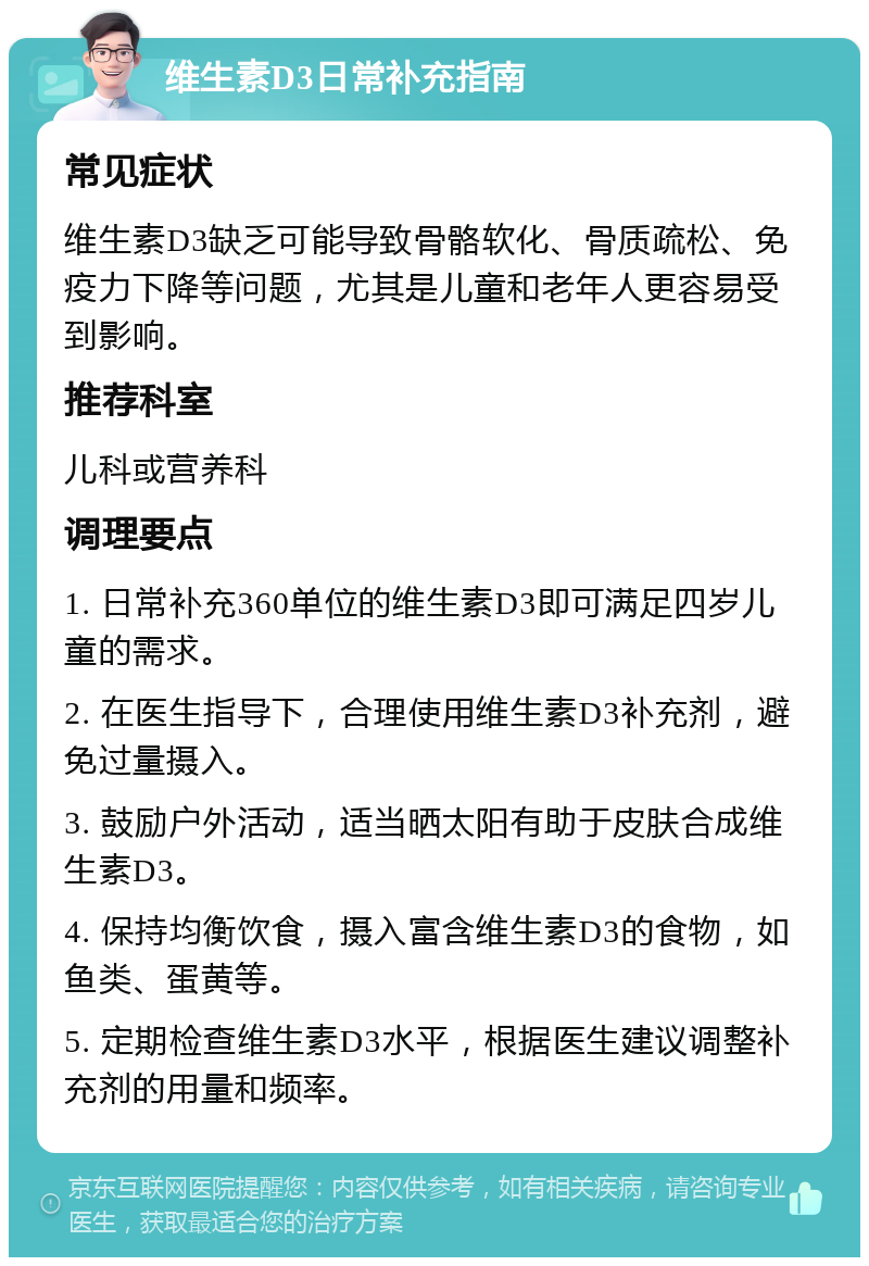 维生素D3日常补充指南 常见症状 维生素D3缺乏可能导致骨骼软化、骨质疏松、免疫力下降等问题，尤其是儿童和老年人更容易受到影响。 推荐科室 儿科或营养科 调理要点 1. 日常补充360单位的维生素D3即可满足四岁儿童的需求。 2. 在医生指导下，合理使用维生素D3补充剂，避免过量摄入。 3. 鼓励户外活动，适当晒太阳有助于皮肤合成维生素D3。 4. 保持均衡饮食，摄入富含维生素D3的食物，如鱼类、蛋黄等。 5. 定期检查维生素D3水平，根据医生建议调整补充剂的用量和频率。