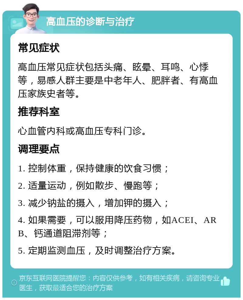 高血压的诊断与治疗 常见症状 高血压常见症状包括头痛、眩晕、耳鸣、心悸等，易感人群主要是中老年人、肥胖者、有高血压家族史者等。 推荐科室 心血管内科或高血压专科门诊。 调理要点 1. 控制体重，保持健康的饮食习惯； 2. 适量运动，例如散步、慢跑等； 3. 减少钠盐的摄入，增加钾的摄入； 4. 如果需要，可以服用降压药物，如ACEI、ARB、钙通道阻滞剂等； 5. 定期监测血压，及时调整治疗方案。