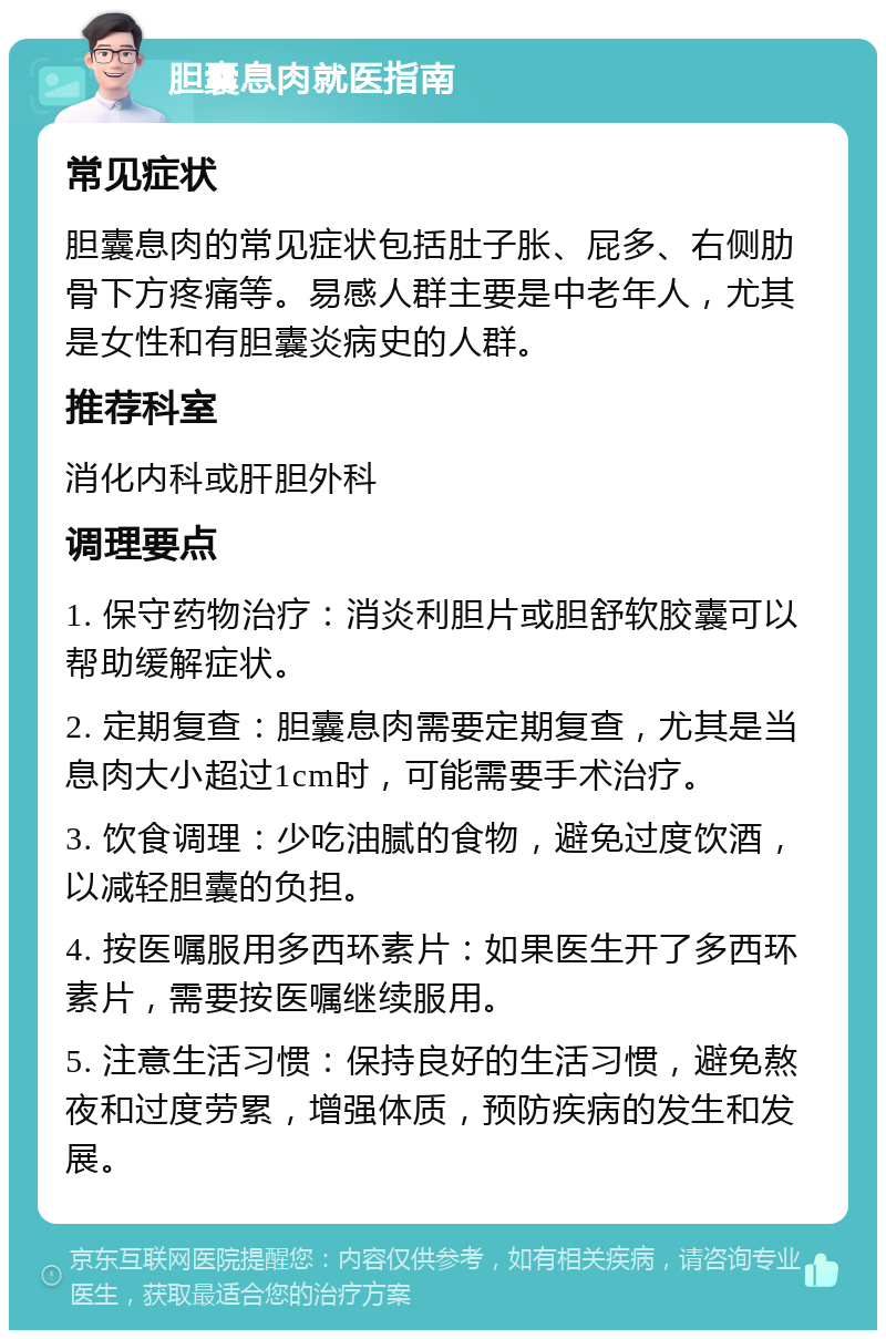 胆囊息肉就医指南 常见症状 胆囊息肉的常见症状包括肚子胀、屁多、右侧肋骨下方疼痛等。易感人群主要是中老年人，尤其是女性和有胆囊炎病史的人群。 推荐科室 消化内科或肝胆外科 调理要点 1. 保守药物治疗：消炎利胆片或胆舒软胶囊可以帮助缓解症状。 2. 定期复查：胆囊息肉需要定期复查，尤其是当息肉大小超过1cm时，可能需要手术治疗。 3. 饮食调理：少吃油腻的食物，避免过度饮酒，以减轻胆囊的负担。 4. 按医嘱服用多西环素片：如果医生开了多西环素片，需要按医嘱继续服用。 5. 注意生活习惯：保持良好的生活习惯，避免熬夜和过度劳累，增强体质，预防疾病的发生和发展。