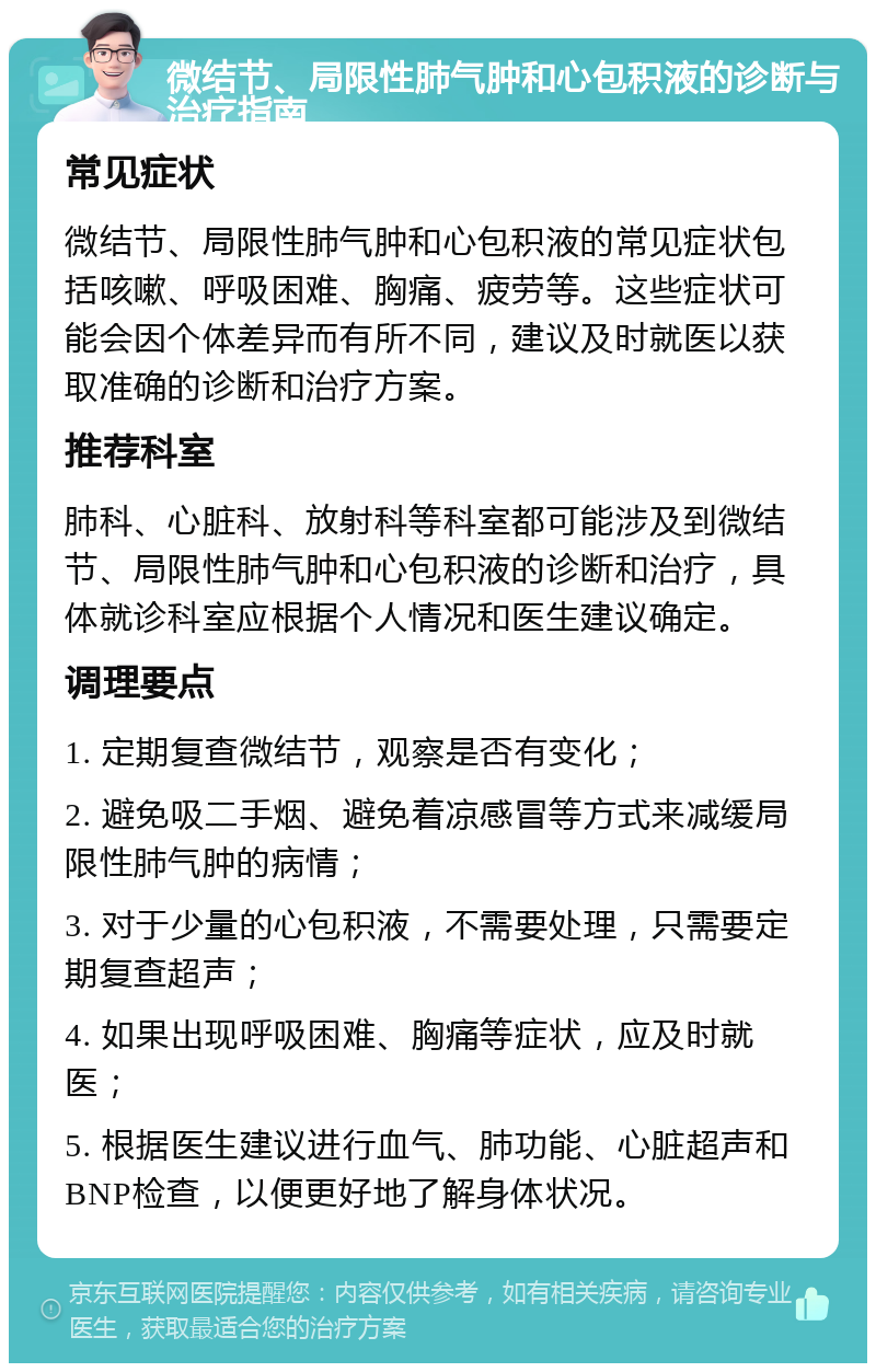 微结节、局限性肺气肿和心包积液的诊断与治疗指南 常见症状 微结节、局限性肺气肿和心包积液的常见症状包括咳嗽、呼吸困难、胸痛、疲劳等。这些症状可能会因个体差异而有所不同，建议及时就医以获取准确的诊断和治疗方案。 推荐科室 肺科、心脏科、放射科等科室都可能涉及到微结节、局限性肺气肿和心包积液的诊断和治疗，具体就诊科室应根据个人情况和医生建议确定。 调理要点 1. 定期复查微结节，观察是否有变化； 2. 避免吸二手烟、避免着凉感冒等方式来减缓局限性肺气肿的病情； 3. 对于少量的心包积液，不需要处理，只需要定期复查超声； 4. 如果出现呼吸困难、胸痛等症状，应及时就医； 5. 根据医生建议进行血气、肺功能、心脏超声和BNP检查，以便更好地了解身体状况。