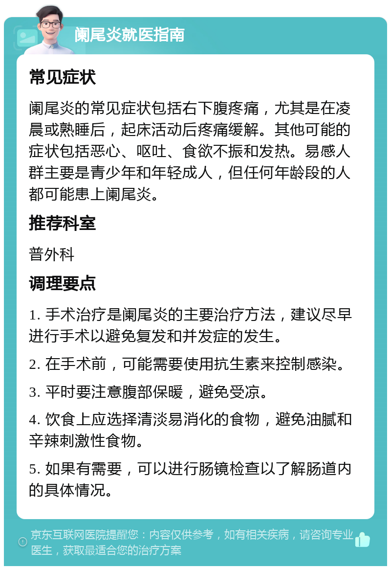 阑尾炎就医指南 常见症状 阑尾炎的常见症状包括右下腹疼痛，尤其是在凌晨或熟睡后，起床活动后疼痛缓解。其他可能的症状包括恶心、呕吐、食欲不振和发热。易感人群主要是青少年和年轻成人，但任何年龄段的人都可能患上阑尾炎。 推荐科室 普外科 调理要点 1. 手术治疗是阑尾炎的主要治疗方法，建议尽早进行手术以避免复发和并发症的发生。 2. 在手术前，可能需要使用抗生素来控制感染。 3. 平时要注意腹部保暖，避免受凉。 4. 饮食上应选择清淡易消化的食物，避免油腻和辛辣刺激性食物。 5. 如果有需要，可以进行肠镜检查以了解肠道内的具体情况。