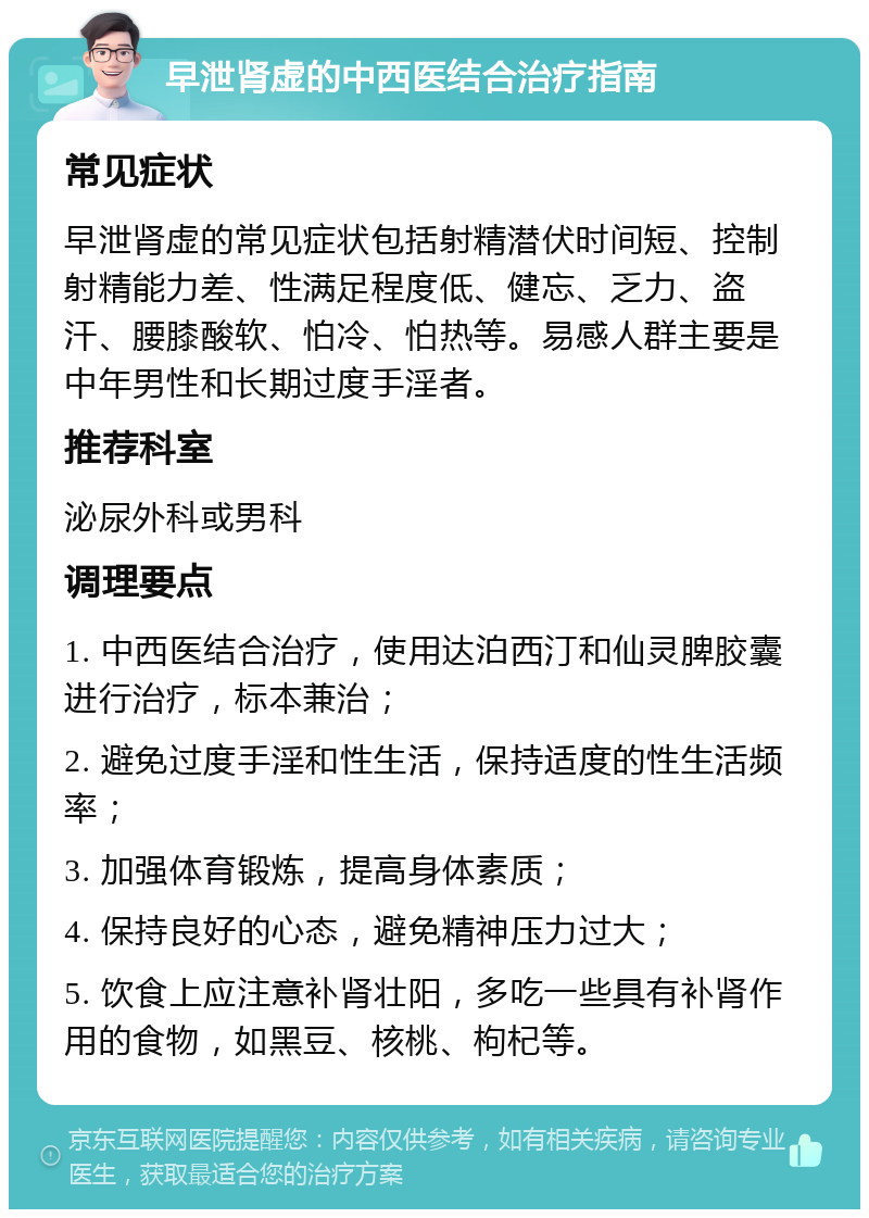 早泄肾虚的中西医结合治疗指南 常见症状 早泄肾虚的常见症状包括射精潜伏时间短、控制射精能力差、性满足程度低、健忘、乏力、盗汗、腰膝酸软、怕冷、怕热等。易感人群主要是中年男性和长期过度手淫者。 推荐科室 泌尿外科或男科 调理要点 1. 中西医结合治疗，使用达泊西汀和仙灵脾胶囊进行治疗，标本兼治； 2. 避免过度手淫和性生活，保持适度的性生活频率； 3. 加强体育锻炼，提高身体素质； 4. 保持良好的心态，避免精神压力过大； 5. 饮食上应注意补肾壮阳，多吃一些具有补肾作用的食物，如黑豆、核桃、枸杞等。