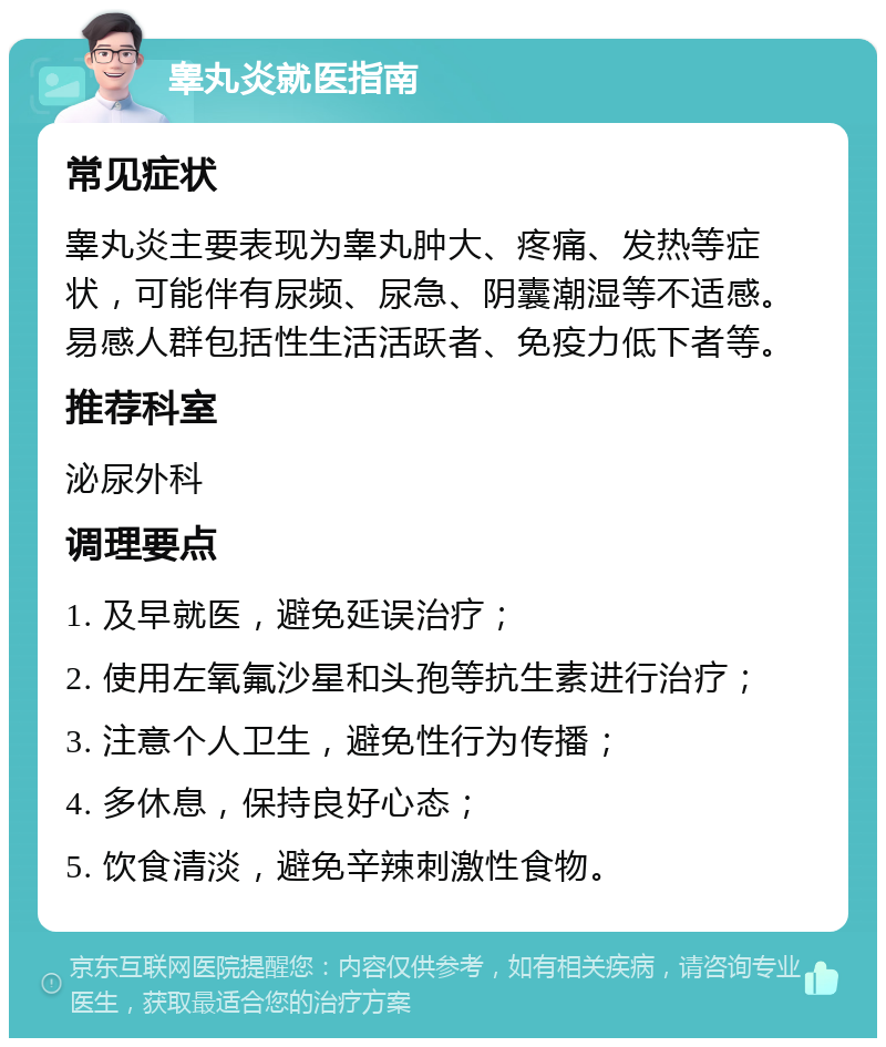 睾丸炎就医指南 常见症状 睾丸炎主要表现为睾丸肿大、疼痛、发热等症状，可能伴有尿频、尿急、阴囊潮湿等不适感。易感人群包括性生活活跃者、免疫力低下者等。 推荐科室 泌尿外科 调理要点 1. 及早就医，避免延误治疗； 2. 使用左氧氟沙星和头孢等抗生素进行治疗； 3. 注意个人卫生，避免性行为传播； 4. 多休息，保持良好心态； 5. 饮食清淡，避免辛辣刺激性食物。