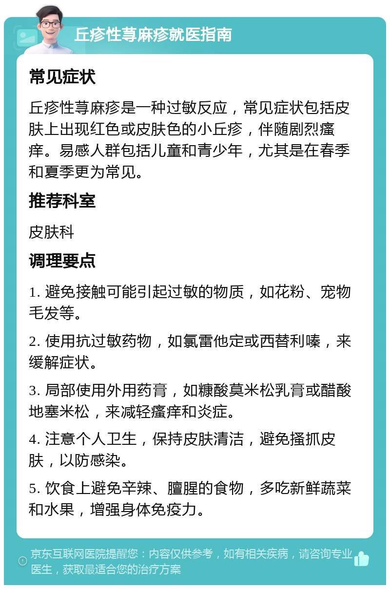 丘疹性荨麻疹就医指南 常见症状 丘疹性荨麻疹是一种过敏反应，常见症状包括皮肤上出现红色或皮肤色的小丘疹，伴随剧烈瘙痒。易感人群包括儿童和青少年，尤其是在春季和夏季更为常见。 推荐科室 皮肤科 调理要点 1. 避免接触可能引起过敏的物质，如花粉、宠物毛发等。 2. 使用抗过敏药物，如氯雷他定或西替利嗪，来缓解症状。 3. 局部使用外用药膏，如糠酸莫米松乳膏或醋酸地塞米松，来减轻瘙痒和炎症。 4. 注意个人卫生，保持皮肤清洁，避免搔抓皮肤，以防感染。 5. 饮食上避免辛辣、膻腥的食物，多吃新鲜蔬菜和水果，增强身体免疫力。