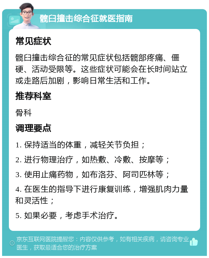 髋臼撞击综合征就医指南 常见症状 髋臼撞击综合征的常见症状包括髋部疼痛、僵硬、活动受限等。这些症状可能会在长时间站立或走路后加剧，影响日常生活和工作。 推荐科室 骨科 调理要点 1. 保持适当的体重，减轻关节负担； 2. 进行物理治疗，如热敷、冷敷、按摩等； 3. 使用止痛药物，如布洛芬、阿司匹林等； 4. 在医生的指导下进行康复训练，增强肌肉力量和灵活性； 5. 如果必要，考虑手术治疗。