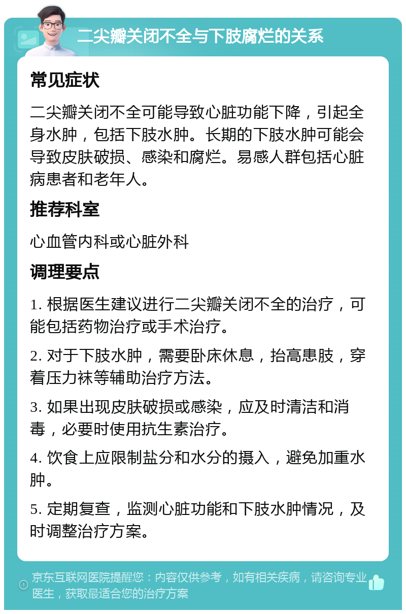 二尖瓣关闭不全与下肢腐烂的关系 常见症状 二尖瓣关闭不全可能导致心脏功能下降，引起全身水肿，包括下肢水肿。长期的下肢水肿可能会导致皮肤破损、感染和腐烂。易感人群包括心脏病患者和老年人。 推荐科室 心血管内科或心脏外科 调理要点 1. 根据医生建议进行二尖瓣关闭不全的治疗，可能包括药物治疗或手术治疗。 2. 对于下肢水肿，需要卧床休息，抬高患肢，穿着压力袜等辅助治疗方法。 3. 如果出现皮肤破损或感染，应及时清洁和消毒，必要时使用抗生素治疗。 4. 饮食上应限制盐分和水分的摄入，避免加重水肿。 5. 定期复查，监测心脏功能和下肢水肿情况，及时调整治疗方案。