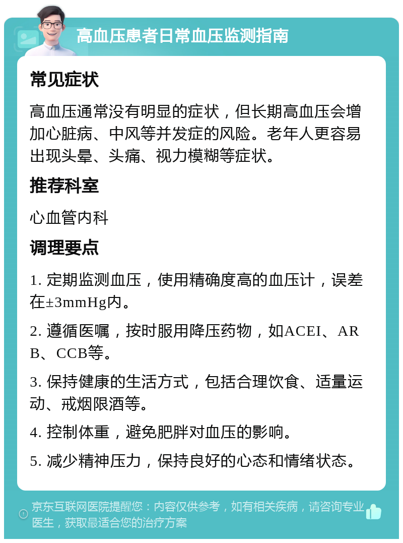 高血压患者日常血压监测指南 常见症状 高血压通常没有明显的症状，但长期高血压会增加心脏病、中风等并发症的风险。老年人更容易出现头晕、头痛、视力模糊等症状。 推荐科室 心血管内科 调理要点 1. 定期监测血压，使用精确度高的血压计，误差在±3mmHg内。 2. 遵循医嘱，按时服用降压药物，如ACEI、ARB、CCB等。 3. 保持健康的生活方式，包括合理饮食、适量运动、戒烟限酒等。 4. 控制体重，避免肥胖对血压的影响。 5. 减少精神压力，保持良好的心态和情绪状态。