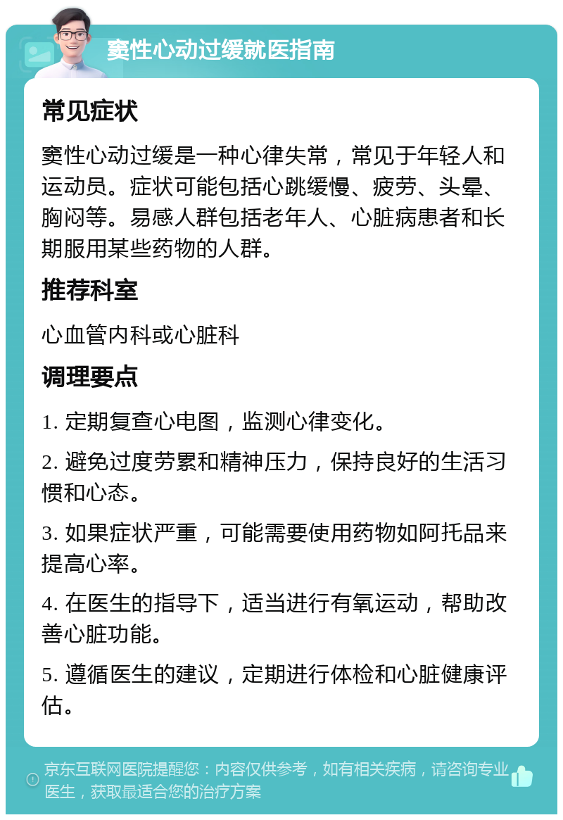 窦性心动过缓就医指南 常见症状 窦性心动过缓是一种心律失常，常见于年轻人和运动员。症状可能包括心跳缓慢、疲劳、头晕、胸闷等。易感人群包括老年人、心脏病患者和长期服用某些药物的人群。 推荐科室 心血管内科或心脏科 调理要点 1. 定期复查心电图，监测心律变化。 2. 避免过度劳累和精神压力，保持良好的生活习惯和心态。 3. 如果症状严重，可能需要使用药物如阿托品来提高心率。 4. 在医生的指导下，适当进行有氧运动，帮助改善心脏功能。 5. 遵循医生的建议，定期进行体检和心脏健康评估。