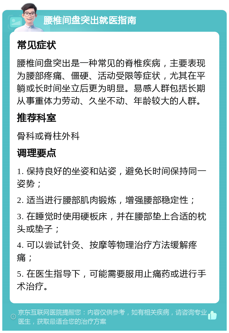 腰椎间盘突出就医指南 常见症状 腰椎间盘突出是一种常见的脊椎疾病，主要表现为腰部疼痛、僵硬、活动受限等症状，尤其在平躺或长时间坐立后更为明显。易感人群包括长期从事重体力劳动、久坐不动、年龄较大的人群。 推荐科室 骨科或脊柱外科 调理要点 1. 保持良好的坐姿和站姿，避免长时间保持同一姿势； 2. 适当进行腰部肌肉锻炼，增强腰部稳定性； 3. 在睡觉时使用硬板床，并在腰部垫上合适的枕头或垫子； 4. 可以尝试针灸、按摩等物理治疗方法缓解疼痛； 5. 在医生指导下，可能需要服用止痛药或进行手术治疗。