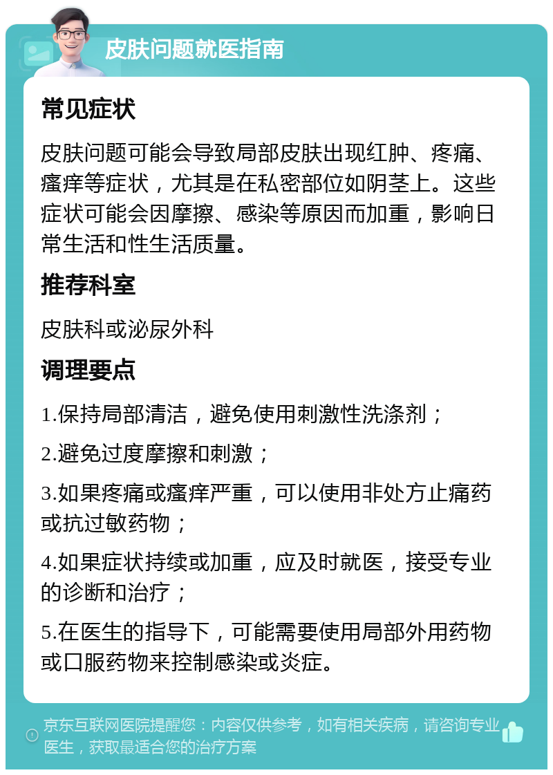 皮肤问题就医指南 常见症状 皮肤问题可能会导致局部皮肤出现红肿、疼痛、瘙痒等症状，尤其是在私密部位如阴茎上。这些症状可能会因摩擦、感染等原因而加重，影响日常生活和性生活质量。 推荐科室 皮肤科或泌尿外科 调理要点 1.保持局部清洁，避免使用刺激性洗涤剂； 2.避免过度摩擦和刺激； 3.如果疼痛或瘙痒严重，可以使用非处方止痛药或抗过敏药物； 4.如果症状持续或加重，应及时就医，接受专业的诊断和治疗； 5.在医生的指导下，可能需要使用局部外用药物或口服药物来控制感染或炎症。