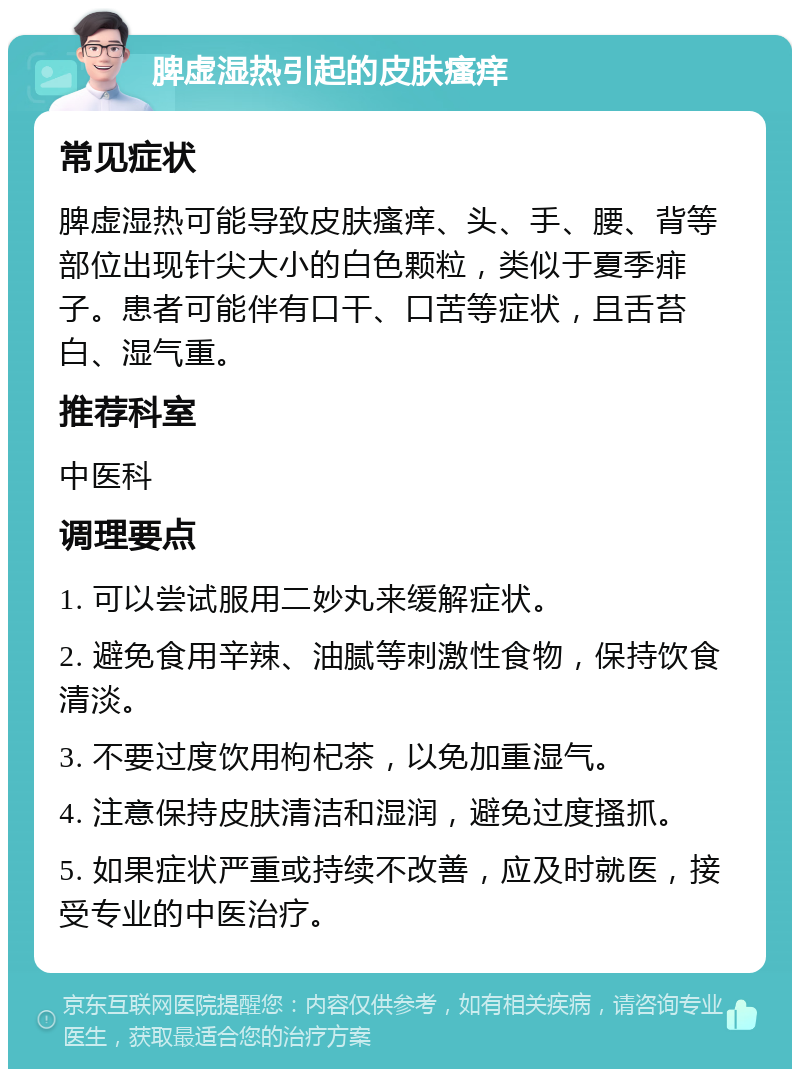 脾虚湿热引起的皮肤瘙痒 常见症状 脾虚湿热可能导致皮肤瘙痒、头、手、腰、背等部位出现针尖大小的白色颗粒，类似于夏季痱子。患者可能伴有口干、口苦等症状，且舌苔白、湿气重。 推荐科室 中医科 调理要点 1. 可以尝试服用二妙丸来缓解症状。 2. 避免食用辛辣、油腻等刺激性食物，保持饮食清淡。 3. 不要过度饮用枸杞茶，以免加重湿气。 4. 注意保持皮肤清洁和湿润，避免过度搔抓。 5. 如果症状严重或持续不改善，应及时就医，接受专业的中医治疗。