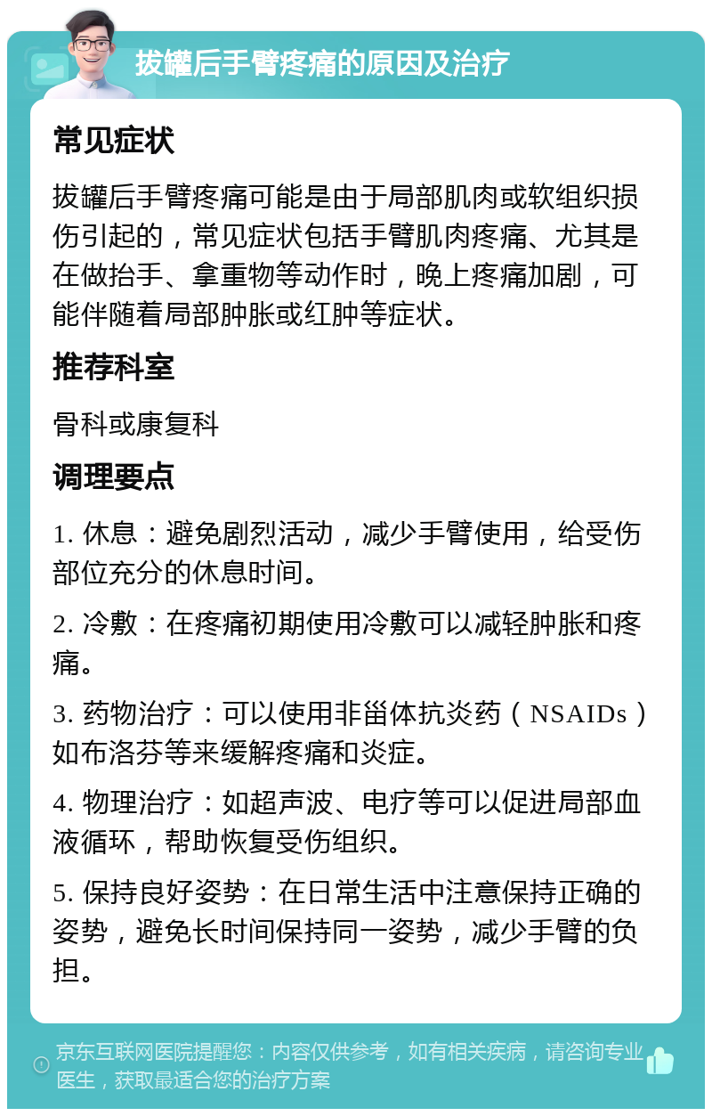 拔罐后手臂疼痛的原因及治疗 常见症状 拔罐后手臂疼痛可能是由于局部肌肉或软组织损伤引起的，常见症状包括手臂肌肉疼痛、尤其是在做抬手、拿重物等动作时，晚上疼痛加剧，可能伴随着局部肿胀或红肿等症状。 推荐科室 骨科或康复科 调理要点 1. 休息：避免剧烈活动，减少手臂使用，给受伤部位充分的休息时间。 2. 冷敷：在疼痛初期使用冷敷可以减轻肿胀和疼痛。 3. 药物治疗：可以使用非甾体抗炎药（NSAIDs）如布洛芬等来缓解疼痛和炎症。 4. 物理治疗：如超声波、电疗等可以促进局部血液循环，帮助恢复受伤组织。 5. 保持良好姿势：在日常生活中注意保持正确的姿势，避免长时间保持同一姿势，减少手臂的负担。