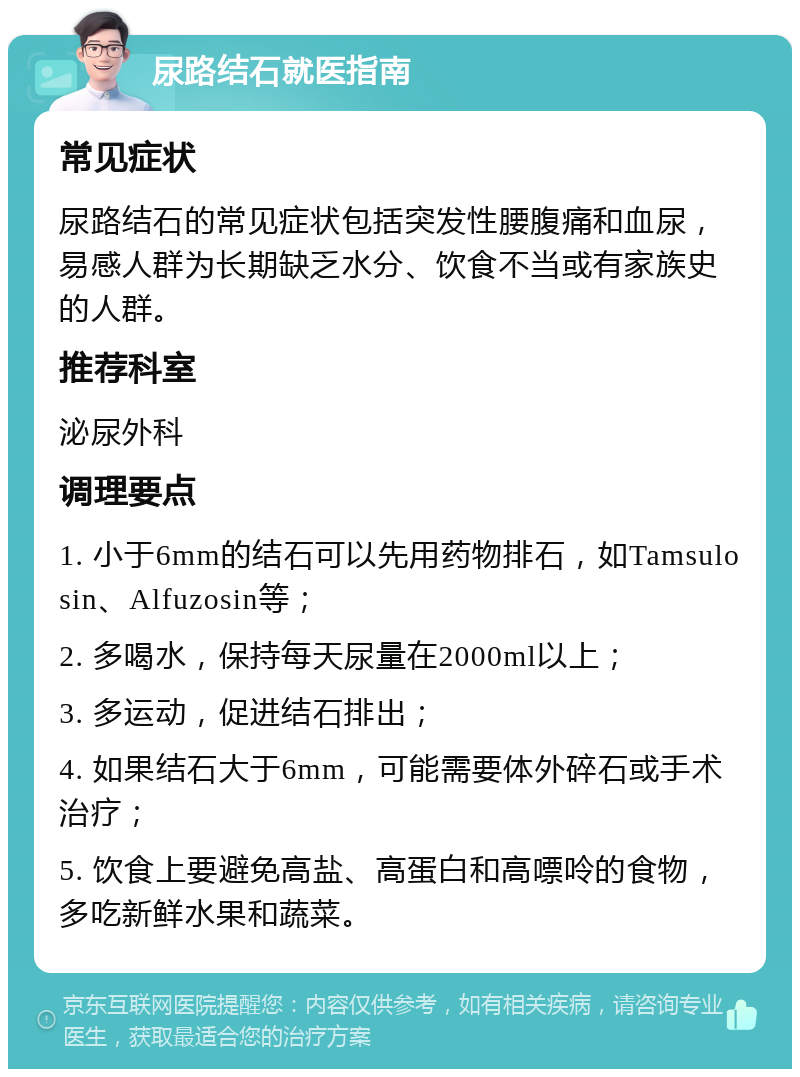 尿路结石就医指南 常见症状 尿路结石的常见症状包括突发性腰腹痛和血尿，易感人群为长期缺乏水分、饮食不当或有家族史的人群。 推荐科室 泌尿外科 调理要点 1. 小于6mm的结石可以先用药物排石，如Tamsulosin、Alfuzosin等； 2. 多喝水，保持每天尿量在2000ml以上； 3. 多运动，促进结石排出； 4. 如果结石大于6mm，可能需要体外碎石或手术治疗； 5. 饮食上要避免高盐、高蛋白和高嘌呤的食物，多吃新鲜水果和蔬菜。