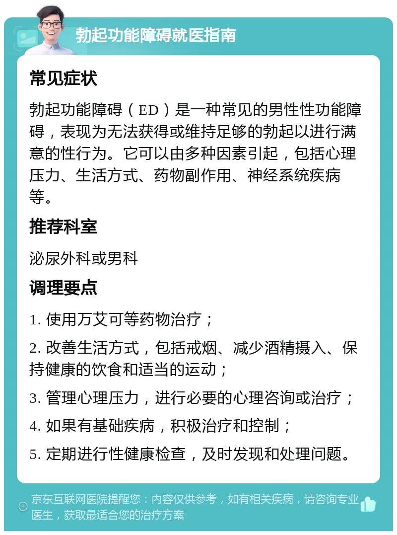 勃起功能障碍就医指南 常见症状 勃起功能障碍（ED）是一种常见的男性性功能障碍，表现为无法获得或维持足够的勃起以进行满意的性行为。它可以由多种因素引起，包括心理压力、生活方式、药物副作用、神经系统疾病等。 推荐科室 泌尿外科或男科 调理要点 1. 使用万艾可等药物治疗； 2. 改善生活方式，包括戒烟、减少酒精摄入、保持健康的饮食和适当的运动； 3. 管理心理压力，进行必要的心理咨询或治疗； 4. 如果有基础疾病，积极治疗和控制； 5. 定期进行性健康检查，及时发现和处理问题。