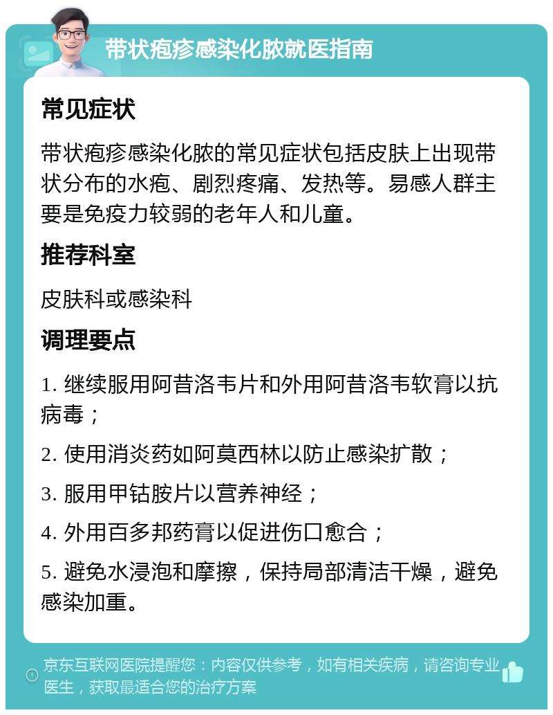 带状疱疹感染化脓就医指南 常见症状 带状疱疹感染化脓的常见症状包括皮肤上出现带状分布的水疱、剧烈疼痛、发热等。易感人群主要是免疫力较弱的老年人和儿童。 推荐科室 皮肤科或感染科 调理要点 1. 继续服用阿昔洛韦片和外用阿昔洛韦软膏以抗病毒； 2. 使用消炎药如阿莫西林以防止感染扩散； 3. 服用甲钴胺片以营养神经； 4. 外用百多邦药膏以促进伤口愈合； 5. 避免水浸泡和摩擦，保持局部清洁干燥，避免感染加重。