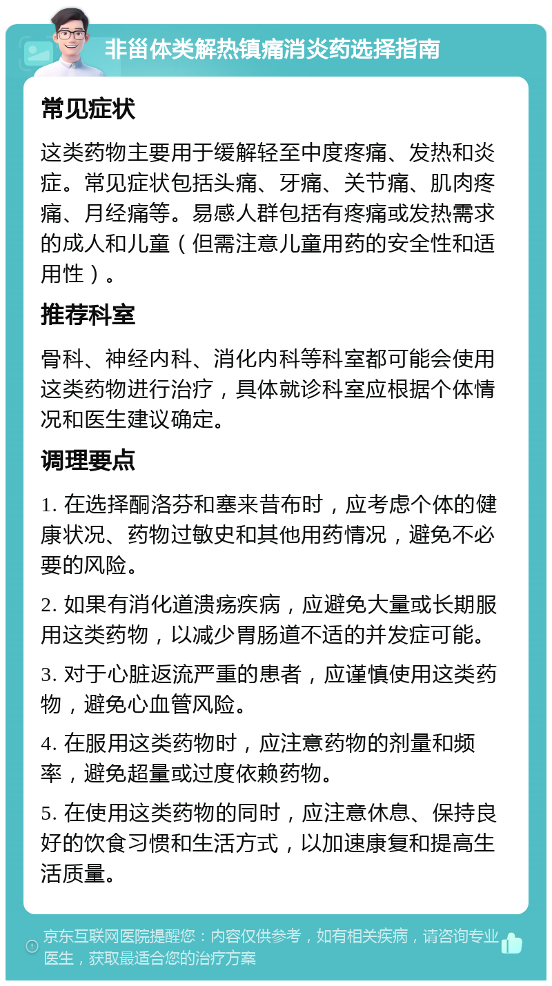 非甾体类解热镇痛消炎药选择指南 常见症状 这类药物主要用于缓解轻至中度疼痛、发热和炎症。常见症状包括头痛、牙痛、关节痛、肌肉疼痛、月经痛等。易感人群包括有疼痛或发热需求的成人和儿童（但需注意儿童用药的安全性和适用性）。 推荐科室 骨科、神经内科、消化内科等科室都可能会使用这类药物进行治疗，具体就诊科室应根据个体情况和医生建议确定。 调理要点 1. 在选择酮洛芬和塞来昔布时，应考虑个体的健康状况、药物过敏史和其他用药情况，避免不必要的风险。 2. 如果有消化道溃疡疾病，应避免大量或长期服用这类药物，以减少胃肠道不适的并发症可能。 3. 对于心脏返流严重的患者，应谨慎使用这类药物，避免心血管风险。 4. 在服用这类药物时，应注意药物的剂量和频率，避免超量或过度依赖药物。 5. 在使用这类药物的同时，应注意休息、保持良好的饮食习惯和生活方式，以加速康复和提高生活质量。