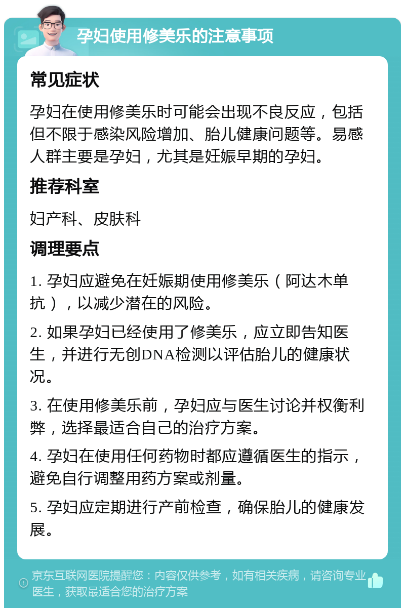 孕妇使用修美乐的注意事项 常见症状 孕妇在使用修美乐时可能会出现不良反应，包括但不限于感染风险增加、胎儿健康问题等。易感人群主要是孕妇，尤其是妊娠早期的孕妇。 推荐科室 妇产科、皮肤科 调理要点 1. 孕妇应避免在妊娠期使用修美乐（阿达木单抗），以减少潜在的风险。 2. 如果孕妇已经使用了修美乐，应立即告知医生，并进行无创DNA检测以评估胎儿的健康状况。 3. 在使用修美乐前，孕妇应与医生讨论并权衡利弊，选择最适合自己的治疗方案。 4. 孕妇在使用任何药物时都应遵循医生的指示，避免自行调整用药方案或剂量。 5. 孕妇应定期进行产前检查，确保胎儿的健康发展。