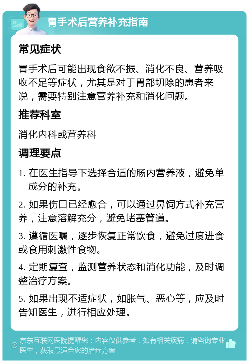 胃手术后营养补充指南 常见症状 胃手术后可能出现食欲不振、消化不良、营养吸收不足等症状，尤其是对于胃部切除的患者来说，需要特别注意营养补充和消化问题。 推荐科室 消化内科或营养科 调理要点 1. 在医生指导下选择合适的肠内营养液，避免单一成分的补充。 2. 如果伤口已经愈合，可以通过鼻饲方式补充营养，注意溶解充分，避免堵塞管道。 3. 遵循医嘱，逐步恢复正常饮食，避免过度进食或食用刺激性食物。 4. 定期复查，监测营养状态和消化功能，及时调整治疗方案。 5. 如果出现不适症状，如胀气、恶心等，应及时告知医生，进行相应处理。