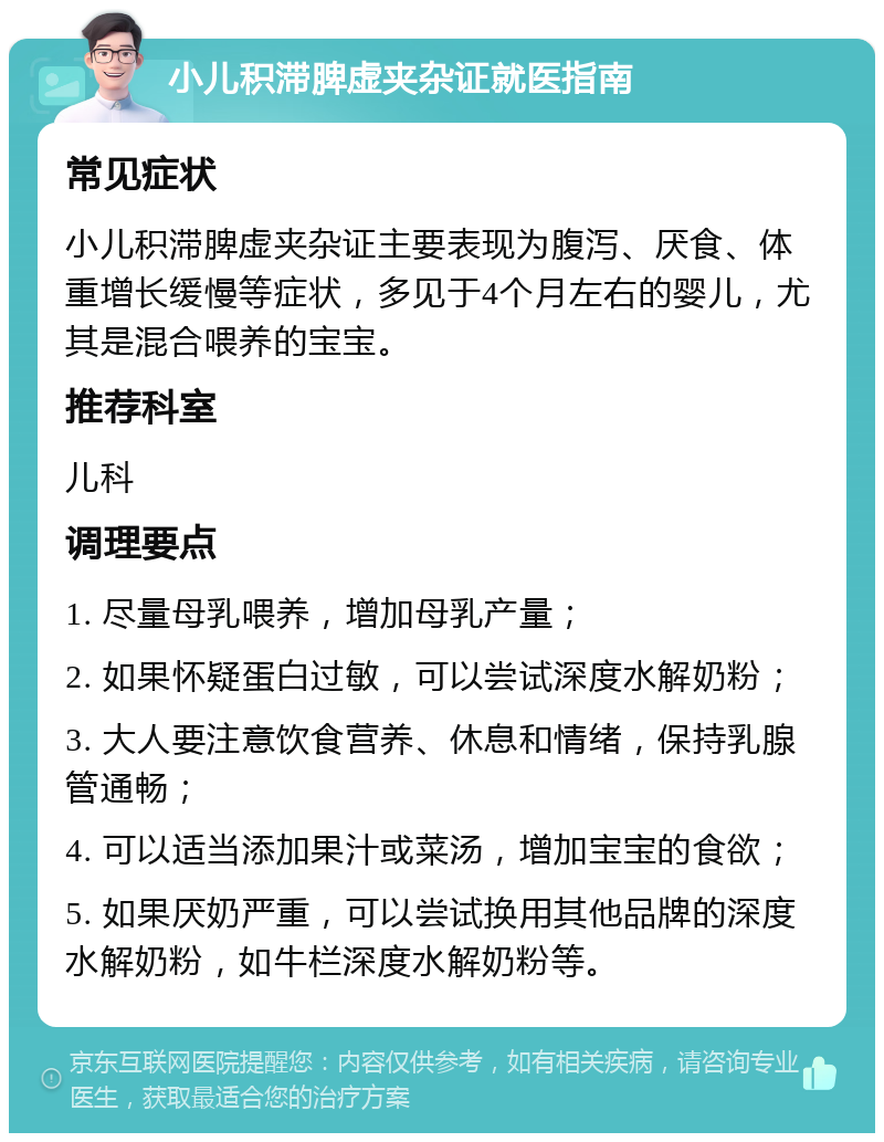 小儿积滞脾虚夹杂证就医指南 常见症状 小儿积滞脾虚夹杂证主要表现为腹泻、厌食、体重增长缓慢等症状，多见于4个月左右的婴儿，尤其是混合喂养的宝宝。 推荐科室 儿科 调理要点 1. 尽量母乳喂养，增加母乳产量； 2. 如果怀疑蛋白过敏，可以尝试深度水解奶粉； 3. 大人要注意饮食营养、休息和情绪，保持乳腺管通畅； 4. 可以适当添加果汁或菜汤，增加宝宝的食欲； 5. 如果厌奶严重，可以尝试换用其他品牌的深度水解奶粉，如牛栏深度水解奶粉等。