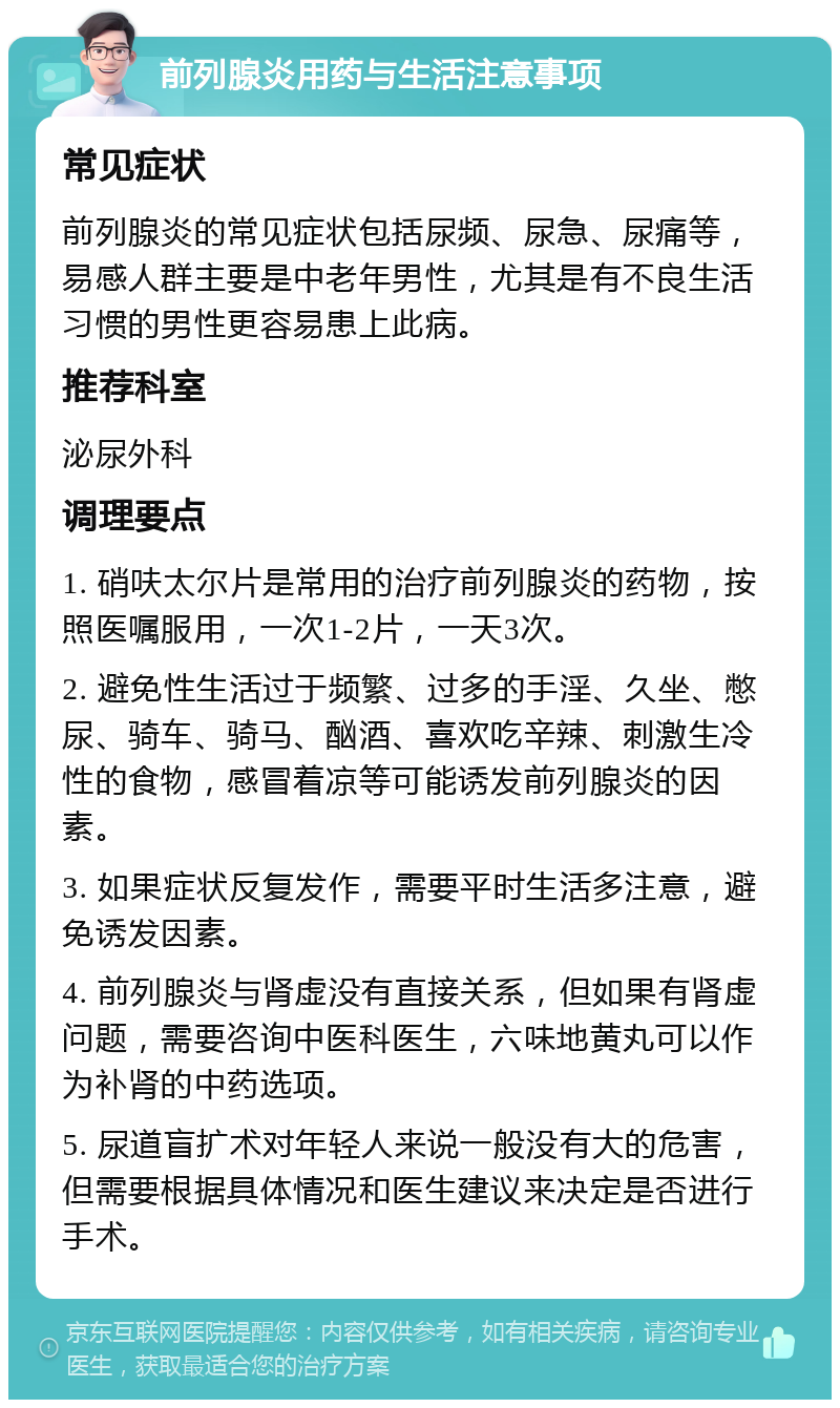 前列腺炎用药与生活注意事项 常见症状 前列腺炎的常见症状包括尿频、尿急、尿痛等，易感人群主要是中老年男性，尤其是有不良生活习惯的男性更容易患上此病。 推荐科室 泌尿外科 调理要点 1. 硝呋太尔片是常用的治疗前列腺炎的药物，按照医嘱服用，一次1-2片，一天3次。 2. 避免性生活过于频繁、过多的手淫、久坐、憋尿、骑车、骑马、酗酒、喜欢吃辛辣、刺激生冷性的食物，感冒着凉等可能诱发前列腺炎的因素。 3. 如果症状反复发作，需要平时生活多注意，避免诱发因素。 4. 前列腺炎与肾虚没有直接关系，但如果有肾虚问题，需要咨询中医科医生，六味地黄丸可以作为补肾的中药选项。 5. 尿道盲扩术对年轻人来说一般没有大的危害，但需要根据具体情况和医生建议来决定是否进行手术。