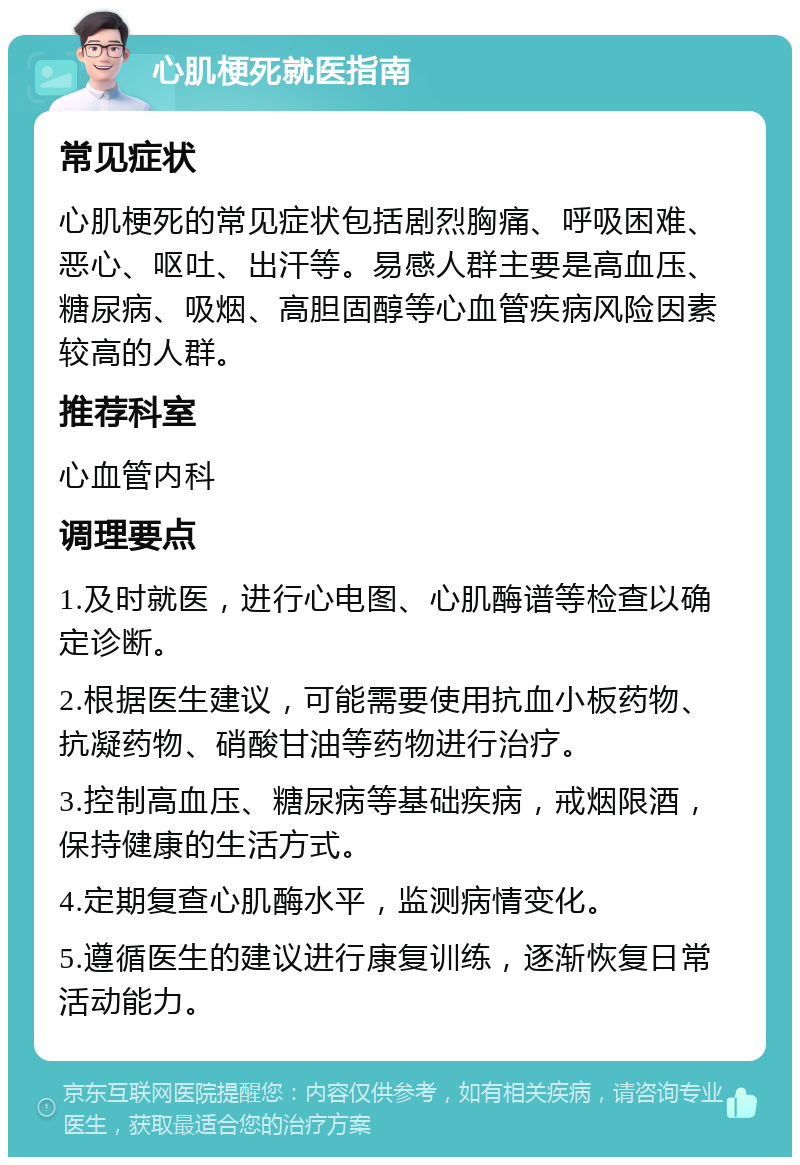 心肌梗死就医指南 常见症状 心肌梗死的常见症状包括剧烈胸痛、呼吸困难、恶心、呕吐、出汗等。易感人群主要是高血压、糖尿病、吸烟、高胆固醇等心血管疾病风险因素较高的人群。 推荐科室 心血管内科 调理要点 1.及时就医，进行心电图、心肌酶谱等检查以确定诊断。 2.根据医生建议，可能需要使用抗血小板药物、抗凝药物、硝酸甘油等药物进行治疗。 3.控制高血压、糖尿病等基础疾病，戒烟限酒，保持健康的生活方式。 4.定期复查心肌酶水平，监测病情变化。 5.遵循医生的建议进行康复训练，逐渐恢复日常活动能力。