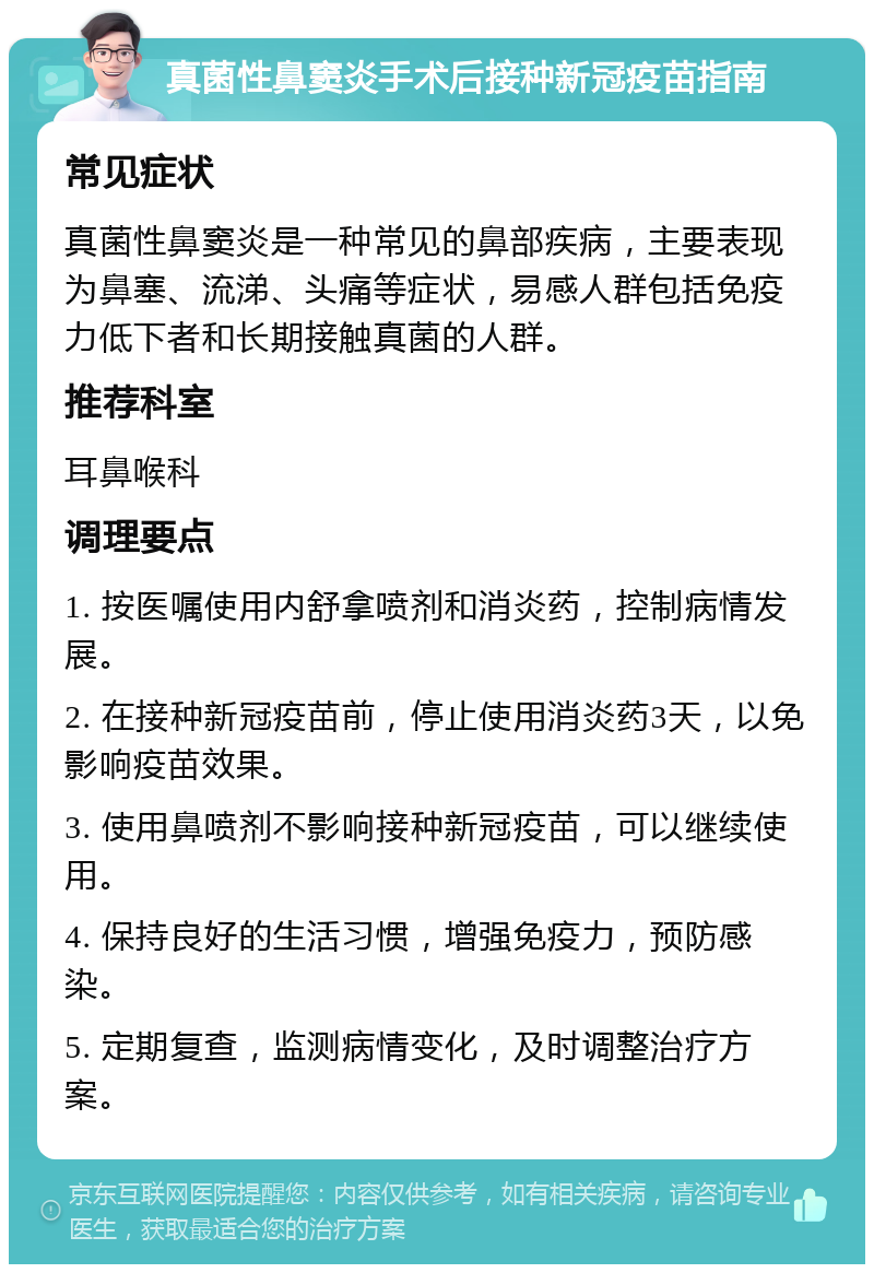 真菌性鼻窦炎手术后接种新冠疫苗指南 常见症状 真菌性鼻窦炎是一种常见的鼻部疾病，主要表现为鼻塞、流涕、头痛等症状，易感人群包括免疫力低下者和长期接触真菌的人群。 推荐科室 耳鼻喉科 调理要点 1. 按医嘱使用内舒拿喷剂和消炎药，控制病情发展。 2. 在接种新冠疫苗前，停止使用消炎药3天，以免影响疫苗效果。 3. 使用鼻喷剂不影响接种新冠疫苗，可以继续使用。 4. 保持良好的生活习惯，增强免疫力，预防感染。 5. 定期复查，监测病情变化，及时调整治疗方案。