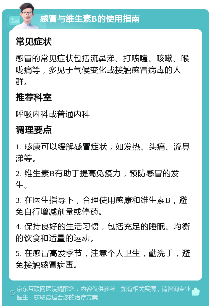 感冒与维生素B的使用指南 常见症状 感冒的常见症状包括流鼻涕、打喷嚏、咳嗽、喉咙痛等，多见于气候变化或接触感冒病毒的人群。 推荐科室 呼吸内科或普通内科 调理要点 1. 感康可以缓解感冒症状，如发热、头痛、流鼻涕等。 2. 维生素B有助于提高免疫力，预防感冒的发生。 3. 在医生指导下，合理使用感康和维生素B，避免自行增减剂量或停药。 4. 保持良好的生活习惯，包括充足的睡眠、均衡的饮食和适量的运动。 5. 在感冒高发季节，注意个人卫生，勤洗手，避免接触感冒病毒。