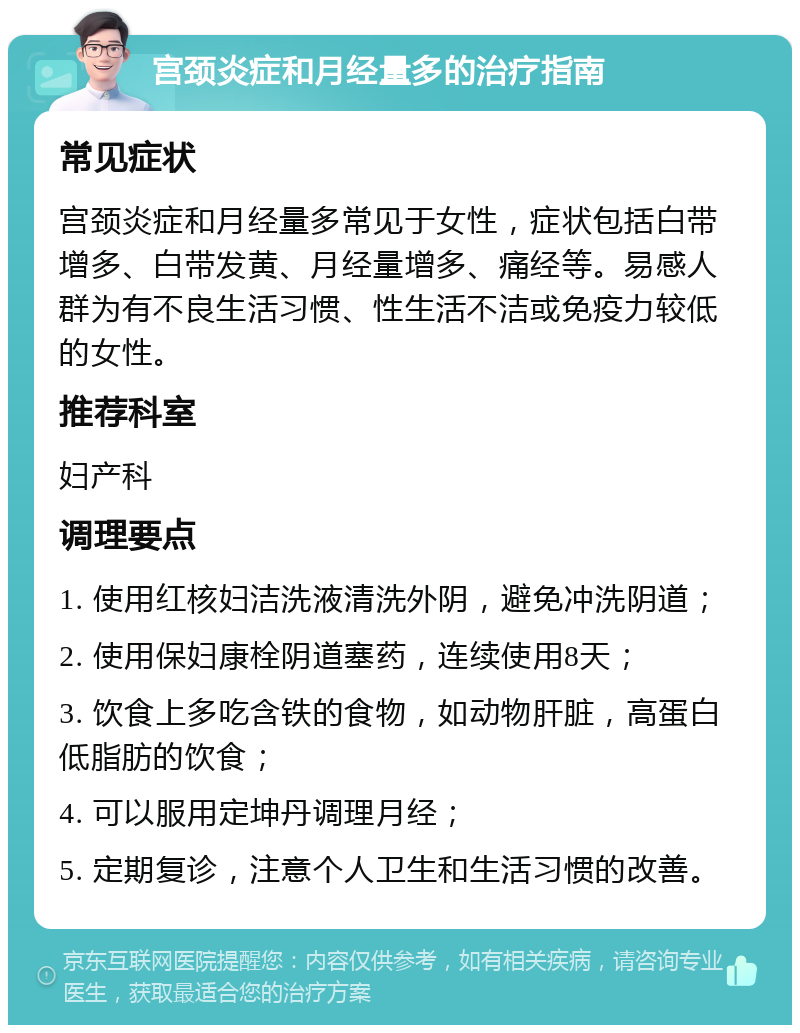 宫颈炎症和月经量多的治疗指南 常见症状 宫颈炎症和月经量多常见于女性，症状包括白带增多、白带发黄、月经量增多、痛经等。易感人群为有不良生活习惯、性生活不洁或免疫力较低的女性。 推荐科室 妇产科 调理要点 1. 使用红核妇洁洗液清洗外阴，避免冲洗阴道； 2. 使用保妇康栓阴道塞药，连续使用8天； 3. 饮食上多吃含铁的食物，如动物肝脏，高蛋白低脂肪的饮食； 4. 可以服用定坤丹调理月经； 5. 定期复诊，注意个人卫生和生活习惯的改善。