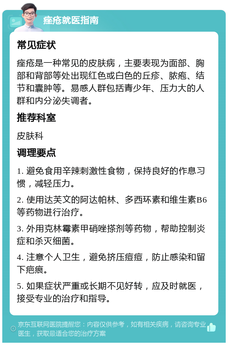 痤疮就医指南 常见症状 痤疮是一种常见的皮肤病，主要表现为面部、胸部和背部等处出现红色或白色的丘疹、脓疱、结节和囊肿等。易感人群包括青少年、压力大的人群和内分泌失调者。 推荐科室 皮肤科 调理要点 1. 避免食用辛辣刺激性食物，保持良好的作息习惯，减轻压力。 2. 使用达芙文的阿达帕林、多西环素和维生素B6等药物进行治疗。 3. 外用克林霉素甲硝唑搽剂等药物，帮助控制炎症和杀灭细菌。 4. 注意个人卫生，避免挤压痘痘，防止感染和留下疤痕。 5. 如果症状严重或长期不见好转，应及时就医，接受专业的治疗和指导。