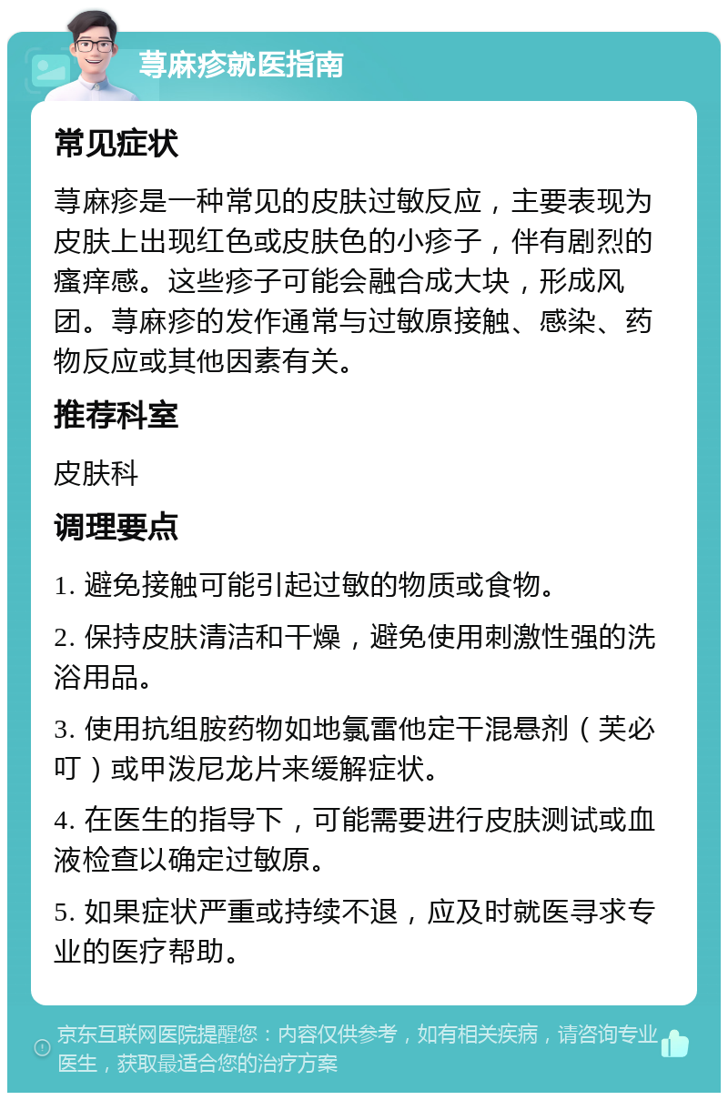 荨麻疹就医指南 常见症状 荨麻疹是一种常见的皮肤过敏反应，主要表现为皮肤上出现红色或皮肤色的小疹子，伴有剧烈的瘙痒感。这些疹子可能会融合成大块，形成风团。荨麻疹的发作通常与过敏原接触、感染、药物反应或其他因素有关。 推荐科室 皮肤科 调理要点 1. 避免接触可能引起过敏的物质或食物。 2. 保持皮肤清洁和干燥，避免使用刺激性强的洗浴用品。 3. 使用抗组胺药物如地氯雷他定干混悬剂（芙必叮）或甲泼尼龙片来缓解症状。 4. 在医生的指导下，可能需要进行皮肤测试或血液检查以确定过敏原。 5. 如果症状严重或持续不退，应及时就医寻求专业的医疗帮助。