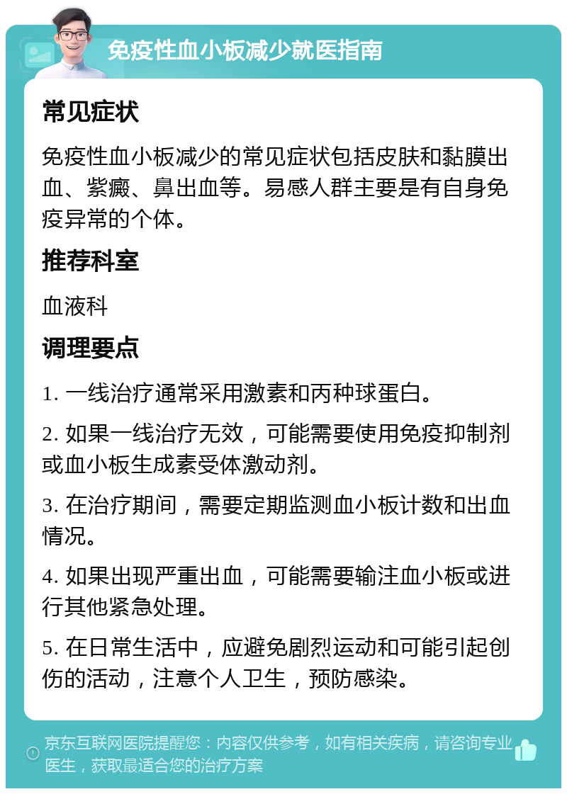 免疫性血小板减少就医指南 常见症状 免疫性血小板减少的常见症状包括皮肤和黏膜出血、紫癜、鼻出血等。易感人群主要是有自身免疫异常的个体。 推荐科室 血液科 调理要点 1. 一线治疗通常采用激素和丙种球蛋白。 2. 如果一线治疗无效，可能需要使用免疫抑制剂或血小板生成素受体激动剂。 3. 在治疗期间，需要定期监测血小板计数和出血情况。 4. 如果出现严重出血，可能需要输注血小板或进行其他紧急处理。 5. 在日常生活中，应避免剧烈运动和可能引起创伤的活动，注意个人卫生，预防感染。